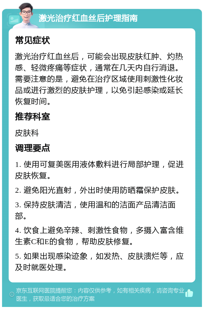 激光治疗红血丝后护理指南 常见症状 激光治疗红血丝后，可能会出现皮肤红肿、灼热感、轻微疼痛等症状，通常在几天内自行消退。需要注意的是，避免在治疗区域使用刺激性化妆品或进行激烈的皮肤护理，以免引起感染或延长恢复时间。 推荐科室 皮肤科 调理要点 1. 使用可复美医用液体敷料进行局部护理，促进皮肤恢复。 2. 避免阳光直射，外出时使用防晒霜保护皮肤。 3. 保持皮肤清洁，使用温和的洁面产品清洁面部。 4. 饮食上避免辛辣、刺激性食物，多摄入富含维生素C和E的食物，帮助皮肤修复。 5. 如果出现感染迹象，如发热、皮肤溃烂等，应及时就医处理。