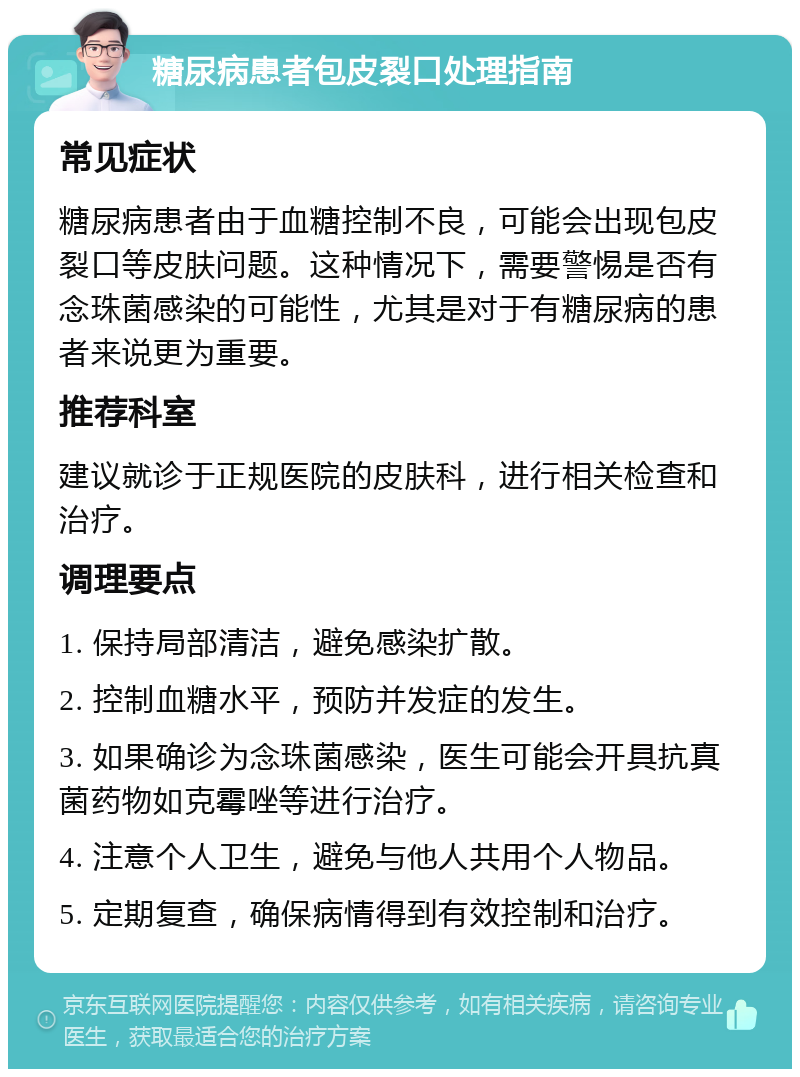 糖尿病患者包皮裂口处理指南 常见症状 糖尿病患者由于血糖控制不良，可能会出现包皮裂口等皮肤问题。这种情况下，需要警惕是否有念珠菌感染的可能性，尤其是对于有糖尿病的患者来说更为重要。 推荐科室 建议就诊于正规医院的皮肤科，进行相关检查和治疗。 调理要点 1. 保持局部清洁，避免感染扩散。 2. 控制血糖水平，预防并发症的发生。 3. 如果确诊为念珠菌感染，医生可能会开具抗真菌药物如克霉唑等进行治疗。 4. 注意个人卫生，避免与他人共用个人物品。 5. 定期复查，确保病情得到有效控制和治疗。