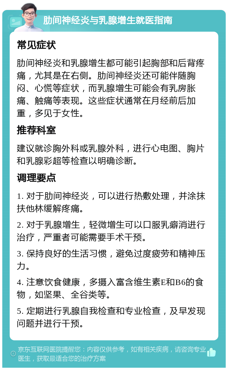 肋间神经炎与乳腺增生就医指南 常见症状 肋间神经炎和乳腺增生都可能引起胸部和后背疼痛，尤其是在右侧。肋间神经炎还可能伴随胸闷、心慌等症状，而乳腺增生可能会有乳房胀痛、触痛等表现。这些症状通常在月经前后加重，多见于女性。 推荐科室 建议就诊胸外科或乳腺外科，进行心电图、胸片和乳腺彩超等检查以明确诊断。 调理要点 1. 对于肋间神经炎，可以进行热敷处理，并涂抹扶他林缓解疼痛。 2. 对于乳腺增生，轻微增生可以口服乳癖消进行治疗，严重者可能需要手术干预。 3. 保持良好的生活习惯，避免过度疲劳和精神压力。 4. 注意饮食健康，多摄入富含维生素E和B6的食物，如坚果、全谷类等。 5. 定期进行乳腺自我检查和专业检查，及早发现问题并进行干预。