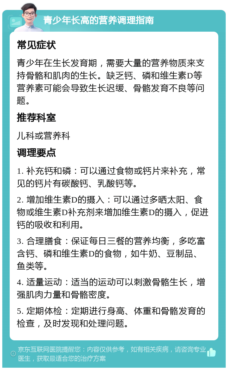 青少年长高的营养调理指南 常见症状 青少年在生长发育期，需要大量的营养物质来支持骨骼和肌肉的生长。缺乏钙、磷和维生素D等营养素可能会导致生长迟缓、骨骼发育不良等问题。 推荐科室 儿科或营养科 调理要点 1. 补充钙和磷：可以通过食物或钙片来补充，常见的钙片有碳酸钙、乳酸钙等。 2. 增加维生素D的摄入：可以通过多晒太阳、食物或维生素D补充剂来增加维生素D的摄入，促进钙的吸收和利用。 3. 合理膳食：保证每日三餐的营养均衡，多吃富含钙、磷和维生素D的食物，如牛奶、豆制品、鱼类等。 4. 适量运动：适当的运动可以刺激骨骼生长，增强肌肉力量和骨骼密度。 5. 定期体检：定期进行身高、体重和骨骼发育的检查，及时发现和处理问题。