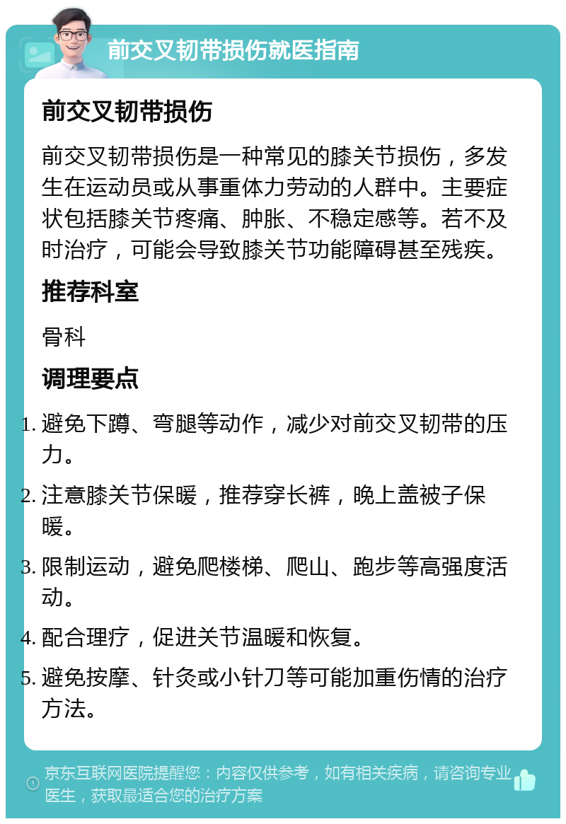 前交叉韧带损伤就医指南 前交叉韧带损伤 前交叉韧带损伤是一种常见的膝关节损伤，多发生在运动员或从事重体力劳动的人群中。主要症状包括膝关节疼痛、肿胀、不稳定感等。若不及时治疗，可能会导致膝关节功能障碍甚至残疾。 推荐科室 骨科 调理要点 避免下蹲、弯腿等动作，减少对前交叉韧带的压力。 注意膝关节保暖，推荐穿长裤，晚上盖被子保暖。 限制运动，避免爬楼梯、爬山、跑步等高强度活动。 配合理疗，促进关节温暖和恢复。 避免按摩、针灸或小针刀等可能加重伤情的治疗方法。