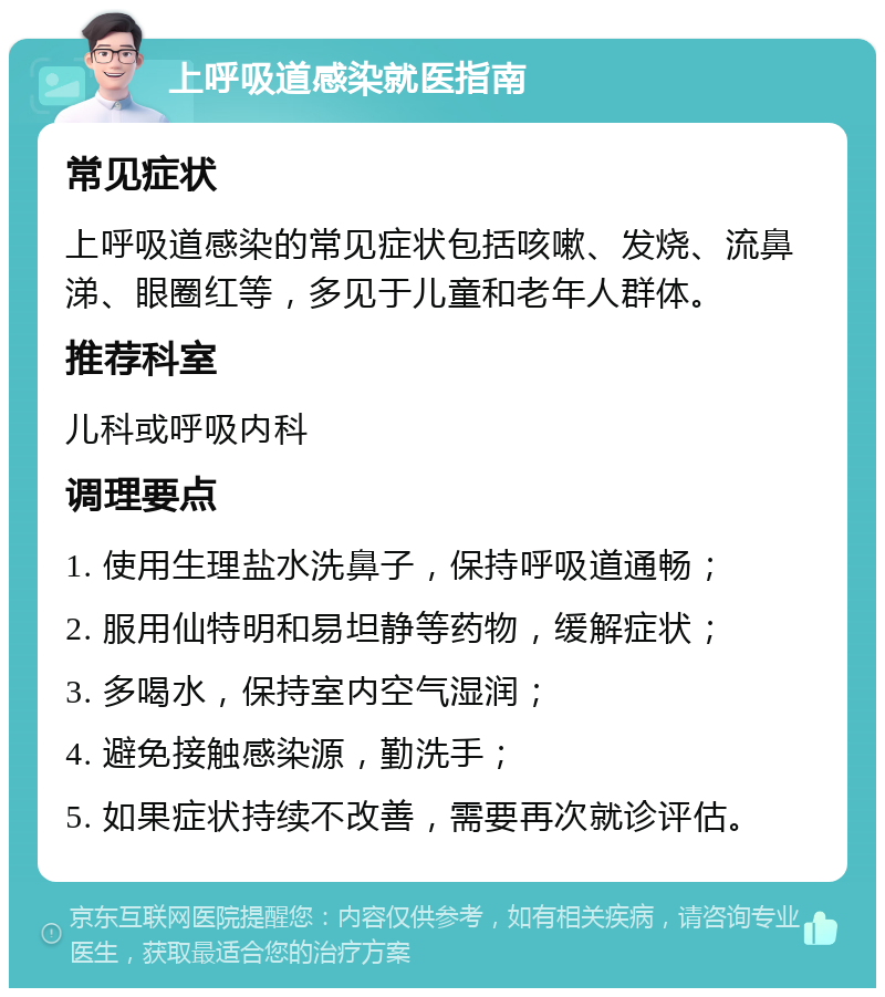 上呼吸道感染就医指南 常见症状 上呼吸道感染的常见症状包括咳嗽、发烧、流鼻涕、眼圈红等，多见于儿童和老年人群体。 推荐科室 儿科或呼吸内科 调理要点 1. 使用生理盐水洗鼻子，保持呼吸道通畅； 2. 服用仙特明和易坦静等药物，缓解症状； 3. 多喝水，保持室内空气湿润； 4. 避免接触感染源，勤洗手； 5. 如果症状持续不改善，需要再次就诊评估。