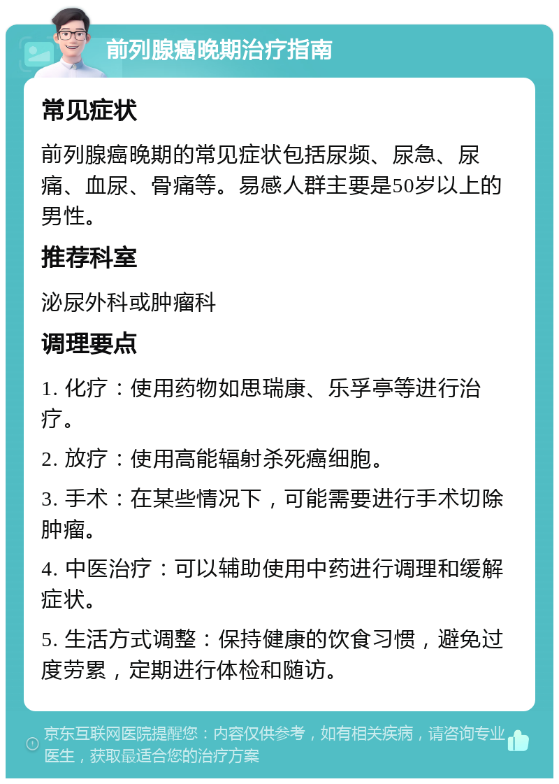 前列腺癌晚期治疗指南 常见症状 前列腺癌晚期的常见症状包括尿频、尿急、尿痛、血尿、骨痛等。易感人群主要是50岁以上的男性。 推荐科室 泌尿外科或肿瘤科 调理要点 1. 化疗：使用药物如思瑞康、乐孚亭等进行治疗。 2. 放疗：使用高能辐射杀死癌细胞。 3. 手术：在某些情况下，可能需要进行手术切除肿瘤。 4. 中医治疗：可以辅助使用中药进行调理和缓解症状。 5. 生活方式调整：保持健康的饮食习惯，避免过度劳累，定期进行体检和随访。