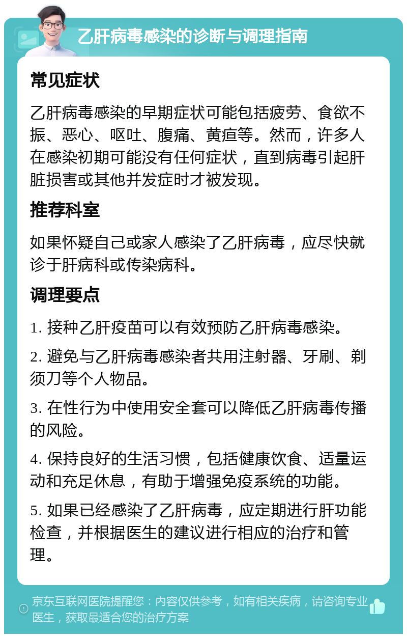 乙肝病毒感染的诊断与调理指南 常见症状 乙肝病毒感染的早期症状可能包括疲劳、食欲不振、恶心、呕吐、腹痛、黄疸等。然而，许多人在感染初期可能没有任何症状，直到病毒引起肝脏损害或其他并发症时才被发现。 推荐科室 如果怀疑自己或家人感染了乙肝病毒，应尽快就诊于肝病科或传染病科。 调理要点 1. 接种乙肝疫苗可以有效预防乙肝病毒感染。 2. 避免与乙肝病毒感染者共用注射器、牙刷、剃须刀等个人物品。 3. 在性行为中使用安全套可以降低乙肝病毒传播的风险。 4. 保持良好的生活习惯，包括健康饮食、适量运动和充足休息，有助于增强免疫系统的功能。 5. 如果已经感染了乙肝病毒，应定期进行肝功能检查，并根据医生的建议进行相应的治疗和管理。