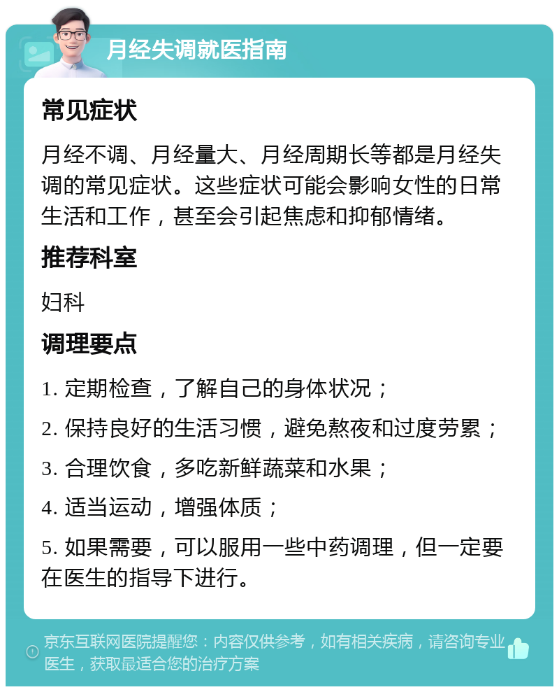 月经失调就医指南 常见症状 月经不调、月经量大、月经周期长等都是月经失调的常见症状。这些症状可能会影响女性的日常生活和工作，甚至会引起焦虑和抑郁情绪。 推荐科室 妇科 调理要点 1. 定期检查，了解自己的身体状况； 2. 保持良好的生活习惯，避免熬夜和过度劳累； 3. 合理饮食，多吃新鲜蔬菜和水果； 4. 适当运动，增强体质； 5. 如果需要，可以服用一些中药调理，但一定要在医生的指导下进行。