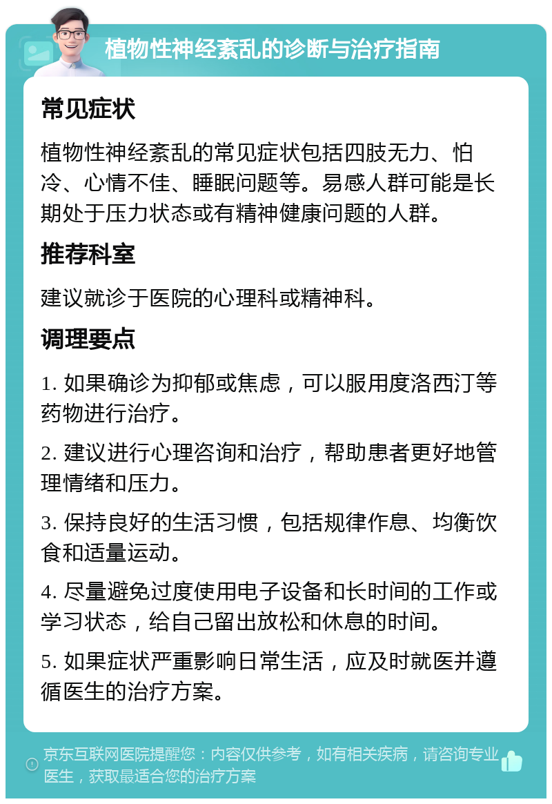 植物性神经紊乱的诊断与治疗指南 常见症状 植物性神经紊乱的常见症状包括四肢无力、怕冷、心情不佳、睡眠问题等。易感人群可能是长期处于压力状态或有精神健康问题的人群。 推荐科室 建议就诊于医院的心理科或精神科。 调理要点 1. 如果确诊为抑郁或焦虑，可以服用度洛西汀等药物进行治疗。 2. 建议进行心理咨询和治疗，帮助患者更好地管理情绪和压力。 3. 保持良好的生活习惯，包括规律作息、均衡饮食和适量运动。 4. 尽量避免过度使用电子设备和长时间的工作或学习状态，给自己留出放松和休息的时间。 5. 如果症状严重影响日常生活，应及时就医并遵循医生的治疗方案。