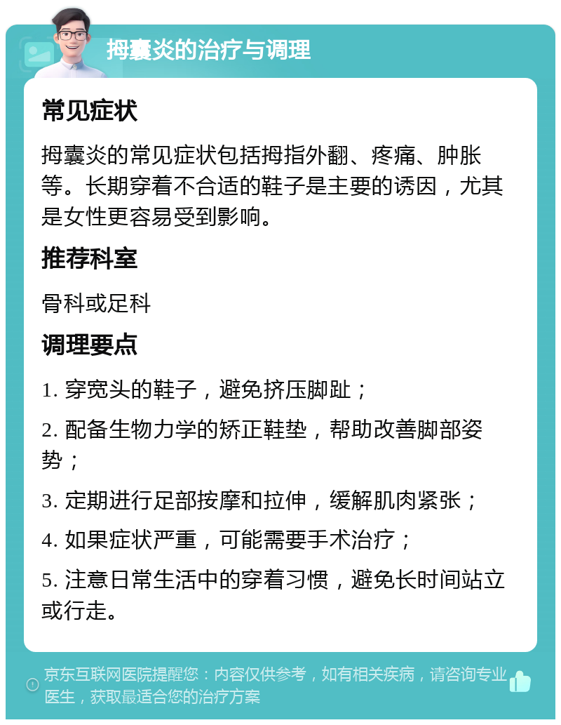 拇囊炎的治疗与调理 常见症状 拇囊炎的常见症状包括拇指外翻、疼痛、肿胀等。长期穿着不合适的鞋子是主要的诱因，尤其是女性更容易受到影响。 推荐科室 骨科或足科 调理要点 1. 穿宽头的鞋子，避免挤压脚趾； 2. 配备生物力学的矫正鞋垫，帮助改善脚部姿势； 3. 定期进行足部按摩和拉伸，缓解肌肉紧张； 4. 如果症状严重，可能需要手术治疗； 5. 注意日常生活中的穿着习惯，避免长时间站立或行走。