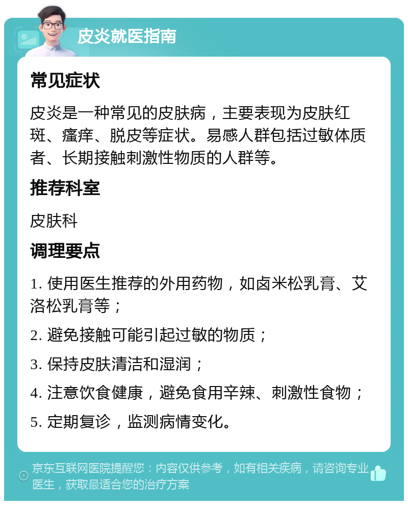 皮炎就医指南 常见症状 皮炎是一种常见的皮肤病，主要表现为皮肤红斑、瘙痒、脱皮等症状。易感人群包括过敏体质者、长期接触刺激性物质的人群等。 推荐科室 皮肤科 调理要点 1. 使用医生推荐的外用药物，如卤米松乳膏、艾洛松乳膏等； 2. 避免接触可能引起过敏的物质； 3. 保持皮肤清洁和湿润； 4. 注意饮食健康，避免食用辛辣、刺激性食物； 5. 定期复诊，监测病情变化。