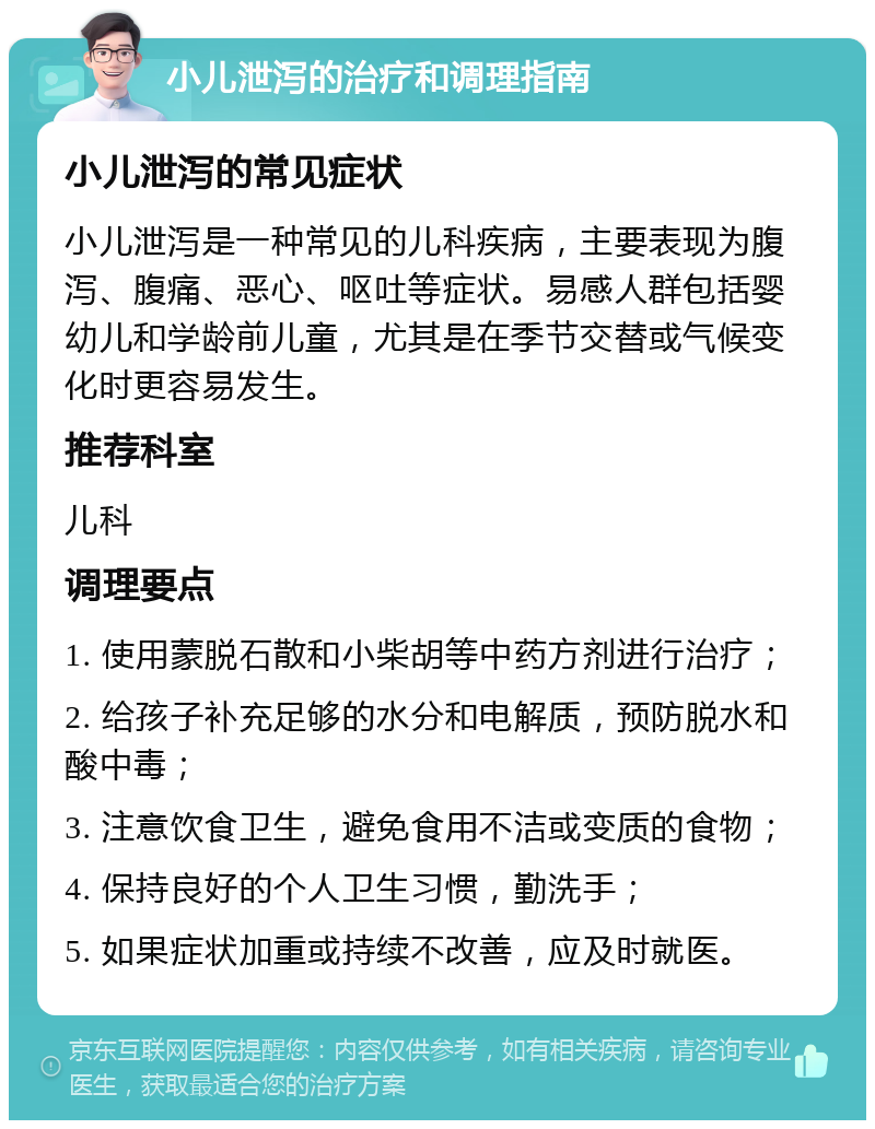 小儿泄泻的治疗和调理指南 小儿泄泻的常见症状 小儿泄泻是一种常见的儿科疾病，主要表现为腹泻、腹痛、恶心、呕吐等症状。易感人群包括婴幼儿和学龄前儿童，尤其是在季节交替或气候变化时更容易发生。 推荐科室 儿科 调理要点 1. 使用蒙脱石散和小柴胡等中药方剂进行治疗； 2. 给孩子补充足够的水分和电解质，预防脱水和酸中毒； 3. 注意饮食卫生，避免食用不洁或变质的食物； 4. 保持良好的个人卫生习惯，勤洗手； 5. 如果症状加重或持续不改善，应及时就医。