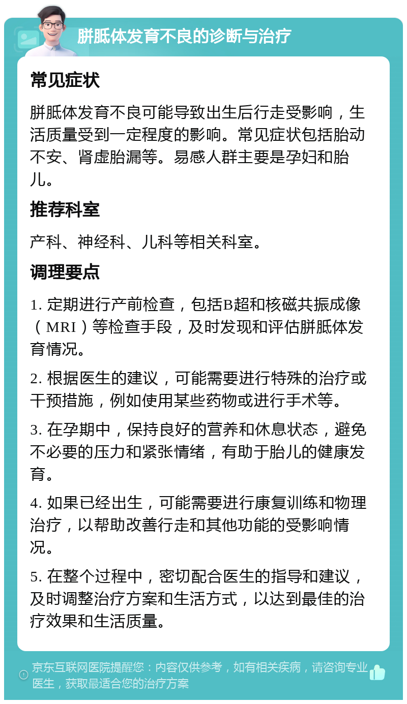 胼胝体发育不良的诊断与治疗 常见症状 胼胝体发育不良可能导致出生后行走受影响，生活质量受到一定程度的影响。常见症状包括胎动不安、肾虚胎漏等。易感人群主要是孕妇和胎儿。 推荐科室 产科、神经科、儿科等相关科室。 调理要点 1. 定期进行产前检查，包括B超和核磁共振成像（MRI）等检查手段，及时发现和评估胼胝体发育情况。 2. 根据医生的建议，可能需要进行特殊的治疗或干预措施，例如使用某些药物或进行手术等。 3. 在孕期中，保持良好的营养和休息状态，避免不必要的压力和紧张情绪，有助于胎儿的健康发育。 4. 如果已经出生，可能需要进行康复训练和物理治疗，以帮助改善行走和其他功能的受影响情况。 5. 在整个过程中，密切配合医生的指导和建议，及时调整治疗方案和生活方式，以达到最佳的治疗效果和生活质量。