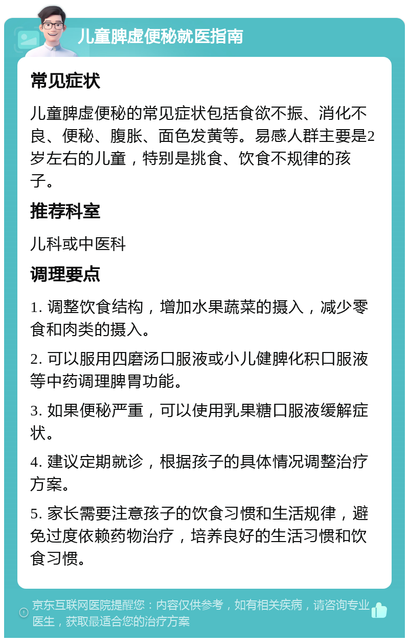 儿童脾虚便秘就医指南 常见症状 儿童脾虚便秘的常见症状包括食欲不振、消化不良、便秘、腹胀、面色发黄等。易感人群主要是2岁左右的儿童，特别是挑食、饮食不规律的孩子。 推荐科室 儿科或中医科 调理要点 1. 调整饮食结构，增加水果蔬菜的摄入，减少零食和肉类的摄入。 2. 可以服用四磨汤口服液或小儿健脾化积口服液等中药调理脾胃功能。 3. 如果便秘严重，可以使用乳果糖口服液缓解症状。 4. 建议定期就诊，根据孩子的具体情况调整治疗方案。 5. 家长需要注意孩子的饮食习惯和生活规律，避免过度依赖药物治疗，培养良好的生活习惯和饮食习惯。