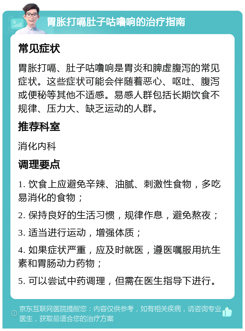 胃胀打嗝肚子咕噜响的治疗指南 常见症状 胃胀打嗝、肚子咕噜响是胃炎和脾虚腹泻的常见症状。这些症状可能会伴随着恶心、呕吐、腹泻或便秘等其他不适感。易感人群包括长期饮食不规律、压力大、缺乏运动的人群。 推荐科室 消化内科 调理要点 1. 饮食上应避免辛辣、油腻、刺激性食物，多吃易消化的食物； 2. 保持良好的生活习惯，规律作息，避免熬夜； 3. 适当进行运动，增强体质； 4. 如果症状严重，应及时就医，遵医嘱服用抗生素和胃肠动力药物； 5. 可以尝试中药调理，但需在医生指导下进行。