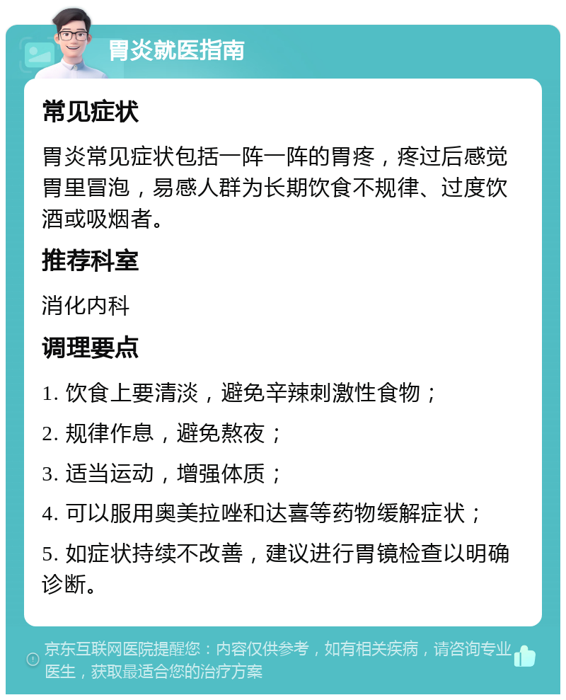 胃炎就医指南 常见症状 胃炎常见症状包括一阵一阵的胃疼，疼过后感觉胃里冒泡，易感人群为长期饮食不规律、过度饮酒或吸烟者。 推荐科室 消化内科 调理要点 1. 饮食上要清淡，避免辛辣刺激性食物； 2. 规律作息，避免熬夜； 3. 适当运动，增强体质； 4. 可以服用奥美拉唑和达喜等药物缓解症状； 5. 如症状持续不改善，建议进行胃镜检查以明确诊断。