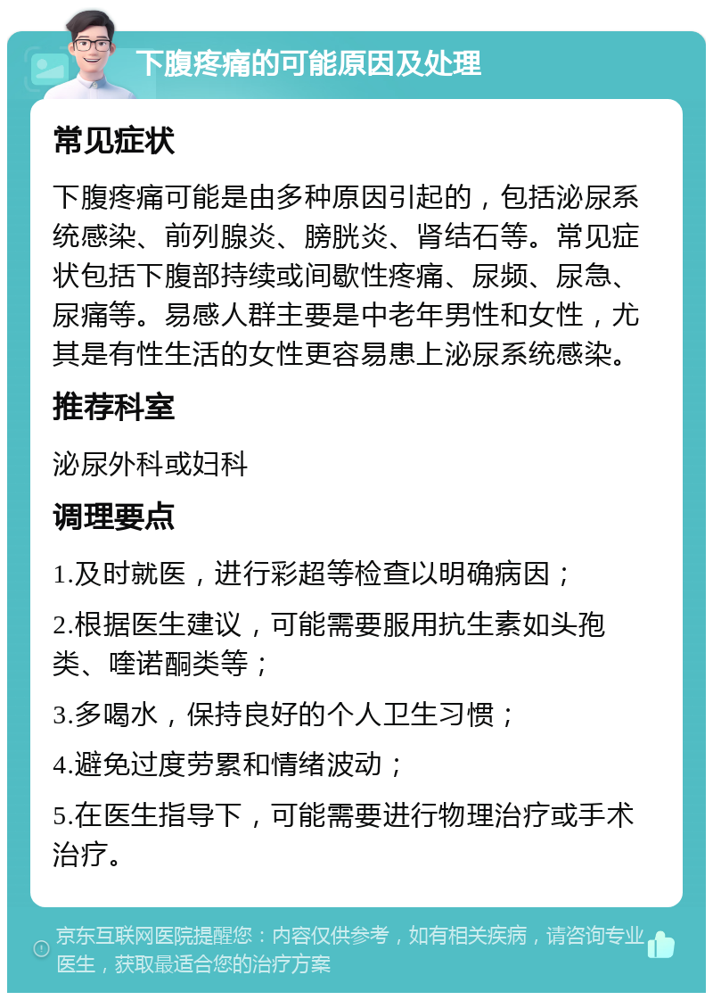 下腹疼痛的可能原因及处理 常见症状 下腹疼痛可能是由多种原因引起的，包括泌尿系统感染、前列腺炎、膀胱炎、肾结石等。常见症状包括下腹部持续或间歇性疼痛、尿频、尿急、尿痛等。易感人群主要是中老年男性和女性，尤其是有性生活的女性更容易患上泌尿系统感染。 推荐科室 泌尿外科或妇科 调理要点 1.及时就医，进行彩超等检查以明确病因； 2.根据医生建议，可能需要服用抗生素如头孢类、喹诺酮类等； 3.多喝水，保持良好的个人卫生习惯； 4.避免过度劳累和情绪波动； 5.在医生指导下，可能需要进行物理治疗或手术治疗。