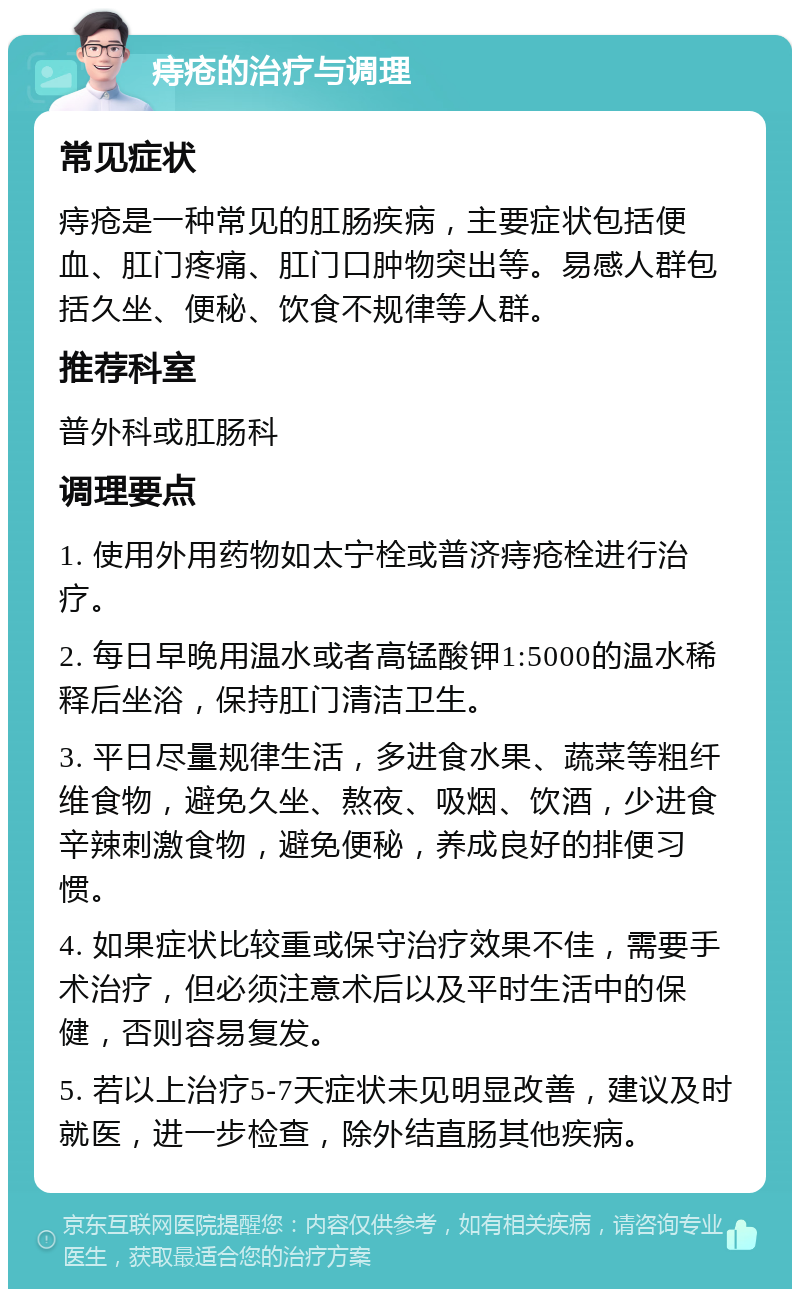 痔疮的治疗与调理 常见症状 痔疮是一种常见的肛肠疾病，主要症状包括便血、肛门疼痛、肛门口肿物突出等。易感人群包括久坐、便秘、饮食不规律等人群。 推荐科室 普外科或肛肠科 调理要点 1. 使用外用药物如太宁栓或普济痔疮栓进行治疗。 2. 每日早晚用温水或者高锰酸钾1:5000的温水稀释后坐浴，保持肛门清洁卫生。 3. 平日尽量规律生活，多进食水果、蔬菜等粗纤维食物，避免久坐、熬夜、吸烟、饮酒，少进食辛辣刺激食物，避免便秘，养成良好的排便习惯。 4. 如果症状比较重或保守治疗效果不佳，需要手术治疗，但必须注意术后以及平时生活中的保健，否则容易复发。 5. 若以上治疗5-7天症状未见明显改善，建议及时就医，进一步检查，除外结直肠其他疾病。