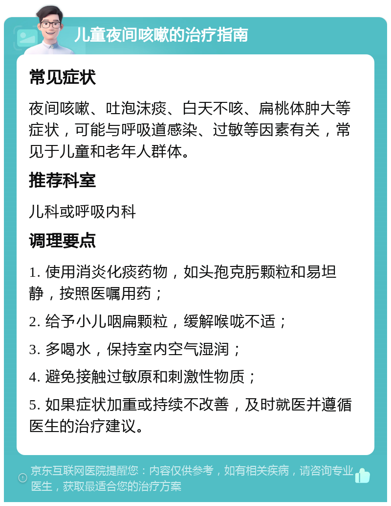 儿童夜间咳嗽的治疗指南 常见症状 夜间咳嗽、吐泡沫痰、白天不咳、扁桃体肿大等症状，可能与呼吸道感染、过敏等因素有关，常见于儿童和老年人群体。 推荐科室 儿科或呼吸内科 调理要点 1. 使用消炎化痰药物，如头孢克肟颗粒和易坦静，按照医嘱用药； 2. 给予小儿咽扁颗粒，缓解喉咙不适； 3. 多喝水，保持室内空气湿润； 4. 避免接触过敏原和刺激性物质； 5. 如果症状加重或持续不改善，及时就医并遵循医生的治疗建议。