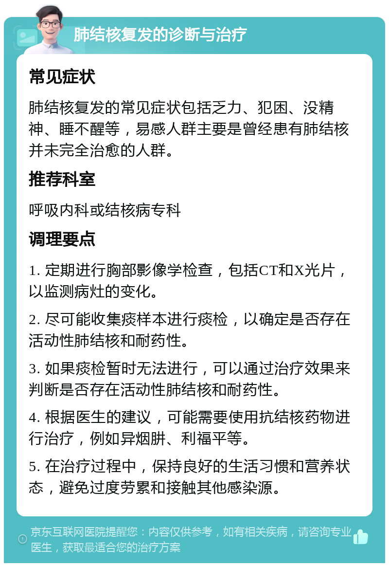 肺结核复发的诊断与治疗 常见症状 肺结核复发的常见症状包括乏力、犯困、没精神、睡不醒等，易感人群主要是曾经患有肺结核并未完全治愈的人群。 推荐科室 呼吸内科或结核病专科 调理要点 1. 定期进行胸部影像学检查，包括CT和X光片，以监测病灶的变化。 2. 尽可能收集痰样本进行痰检，以确定是否存在活动性肺结核和耐药性。 3. 如果痰检暂时无法进行，可以通过治疗效果来判断是否存在活动性肺结核和耐药性。 4. 根据医生的建议，可能需要使用抗结核药物进行治疗，例如异烟肼、利福平等。 5. 在治疗过程中，保持良好的生活习惯和营养状态，避免过度劳累和接触其他感染源。