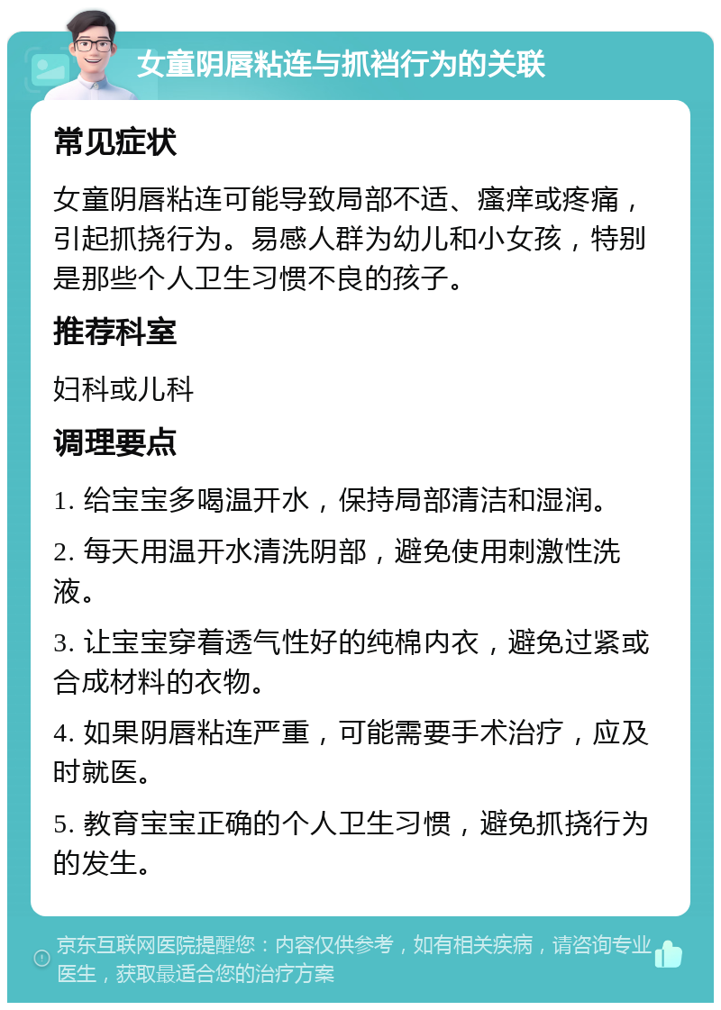 女童阴唇粘连与抓裆行为的关联 常见症状 女童阴唇粘连可能导致局部不适、瘙痒或疼痛，引起抓挠行为。易感人群为幼儿和小女孩，特别是那些个人卫生习惯不良的孩子。 推荐科室 妇科或儿科 调理要点 1. 给宝宝多喝温开水，保持局部清洁和湿润。 2. 每天用温开水清洗阴部，避免使用刺激性洗液。 3. 让宝宝穿着透气性好的纯棉内衣，避免过紧或合成材料的衣物。 4. 如果阴唇粘连严重，可能需要手术治疗，应及时就医。 5. 教育宝宝正确的个人卫生习惯，避免抓挠行为的发生。