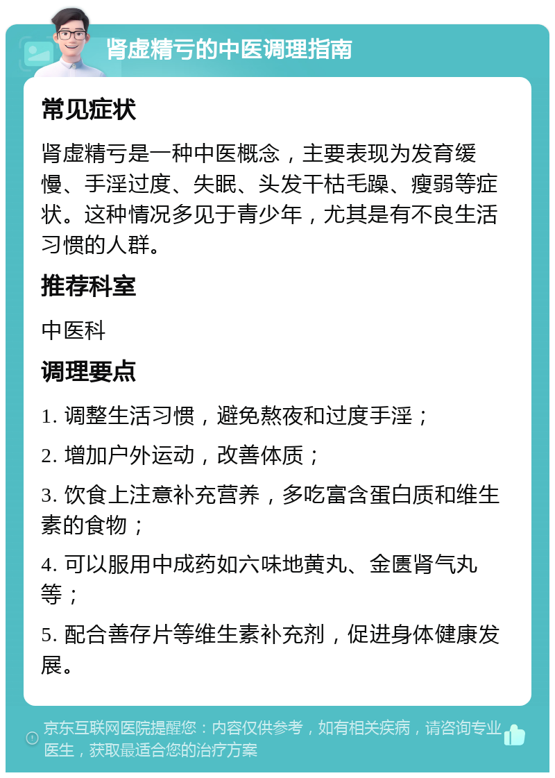 肾虚精亏的中医调理指南 常见症状 肾虚精亏是一种中医概念，主要表现为发育缓慢、手淫过度、失眠、头发干枯毛躁、瘦弱等症状。这种情况多见于青少年，尤其是有不良生活习惯的人群。 推荐科室 中医科 调理要点 1. 调整生活习惯，避免熬夜和过度手淫； 2. 增加户外运动，改善体质； 3. 饮食上注意补充营养，多吃富含蛋白质和维生素的食物； 4. 可以服用中成药如六味地黄丸、金匮肾气丸等； 5. 配合善存片等维生素补充剂，促进身体健康发展。