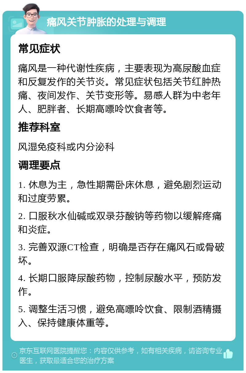 痛风关节肿胀的处理与调理 常见症状 痛风是一种代谢性疾病，主要表现为高尿酸血症和反复发作的关节炎。常见症状包括关节红肿热痛、夜间发作、关节变形等。易感人群为中老年人、肥胖者、长期高嘌呤饮食者等。 推荐科室 风湿免疫科或内分泌科 调理要点 1. 休息为主，急性期需卧床休息，避免剧烈运动和过度劳累。 2. 口服秋水仙碱或双录芬酸钠等药物以缓解疼痛和炎症。 3. 完善双源CT检查，明确是否存在痛风石或骨破坏。 4. 长期口服降尿酸药物，控制尿酸水平，预防发作。 5. 调整生活习惯，避免高嘌呤饮食、限制酒精摄入、保持健康体重等。