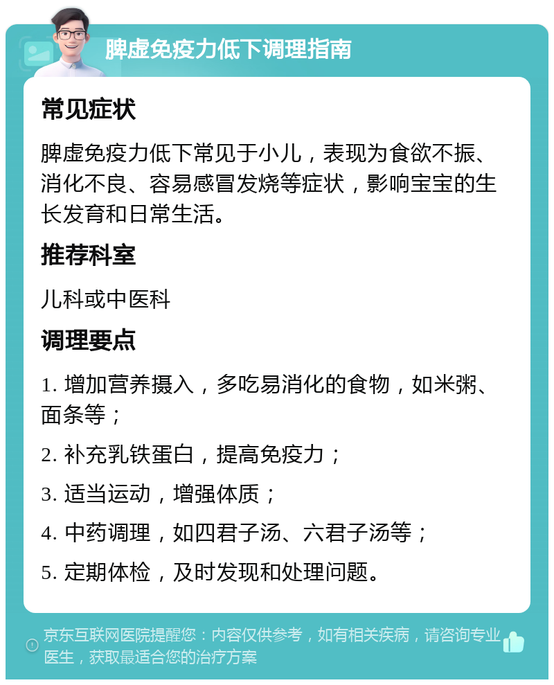 脾虚免疫力低下调理指南 常见症状 脾虚免疫力低下常见于小儿，表现为食欲不振、消化不良、容易感冒发烧等症状，影响宝宝的生长发育和日常生活。 推荐科室 儿科或中医科 调理要点 1. 增加营养摄入，多吃易消化的食物，如米粥、面条等； 2. 补充乳铁蛋白，提高免疫力； 3. 适当运动，增强体质； 4. 中药调理，如四君子汤、六君子汤等； 5. 定期体检，及时发现和处理问题。