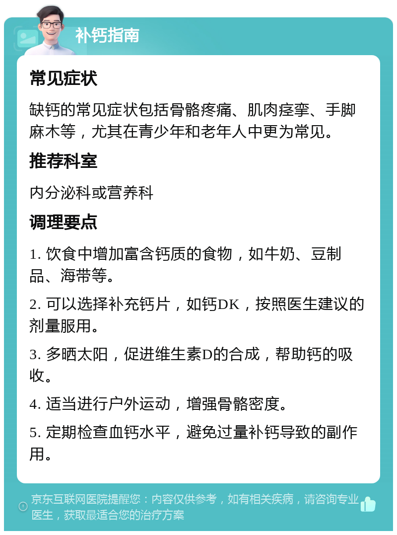 补钙指南 常见症状 缺钙的常见症状包括骨骼疼痛、肌肉痉挛、手脚麻木等，尤其在青少年和老年人中更为常见。 推荐科室 内分泌科或营养科 调理要点 1. 饮食中增加富含钙质的食物，如牛奶、豆制品、海带等。 2. 可以选择补充钙片，如钙DK，按照医生建议的剂量服用。 3. 多晒太阳，促进维生素D的合成，帮助钙的吸收。 4. 适当进行户外运动，增强骨骼密度。 5. 定期检查血钙水平，避免过量补钙导致的副作用。