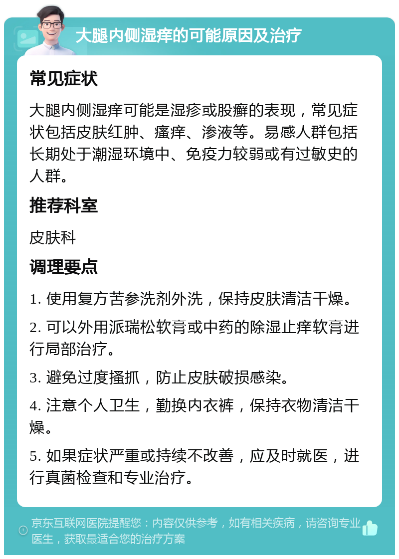 大腿内侧湿痒的可能原因及治疗 常见症状 大腿内侧湿痒可能是湿疹或股癣的表现，常见症状包括皮肤红肿、瘙痒、渗液等。易感人群包括长期处于潮湿环境中、免疫力较弱或有过敏史的人群。 推荐科室 皮肤科 调理要点 1. 使用复方苦参洗剂外洗，保持皮肤清洁干燥。 2. 可以外用派瑞松软膏或中药的除湿止痒软膏进行局部治疗。 3. 避免过度搔抓，防止皮肤破损感染。 4. 注意个人卫生，勤换内衣裤，保持衣物清洁干燥。 5. 如果症状严重或持续不改善，应及时就医，进行真菌检查和专业治疗。