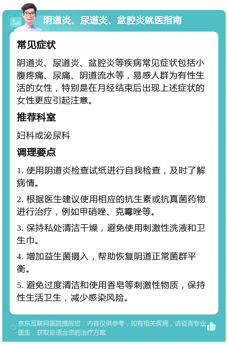 阴道炎、尿道炎、盆腔炎就医指南 常见症状 阴道炎、尿道炎、盆腔炎等疾病常见症状包括小腹疼痛、尿痛、阴道流水等，易感人群为有性生活的女性，特别是在月经结束后出现上述症状的女性更应引起注意。 推荐科室 妇科或泌尿科 调理要点 1. 使用阴道炎检查试纸进行自我检查，及时了解病情。 2. 根据医生建议使用相应的抗生素或抗真菌药物进行治疗，例如甲硝唑、克霉唑等。 3. 保持私处清洁干燥，避免使用刺激性洗液和卫生巾。 4. 增加益生菌摄入，帮助恢复阴道正常菌群平衡。 5. 避免过度清洁和使用香皂等刺激性物质，保持性生活卫生，减少感染风险。