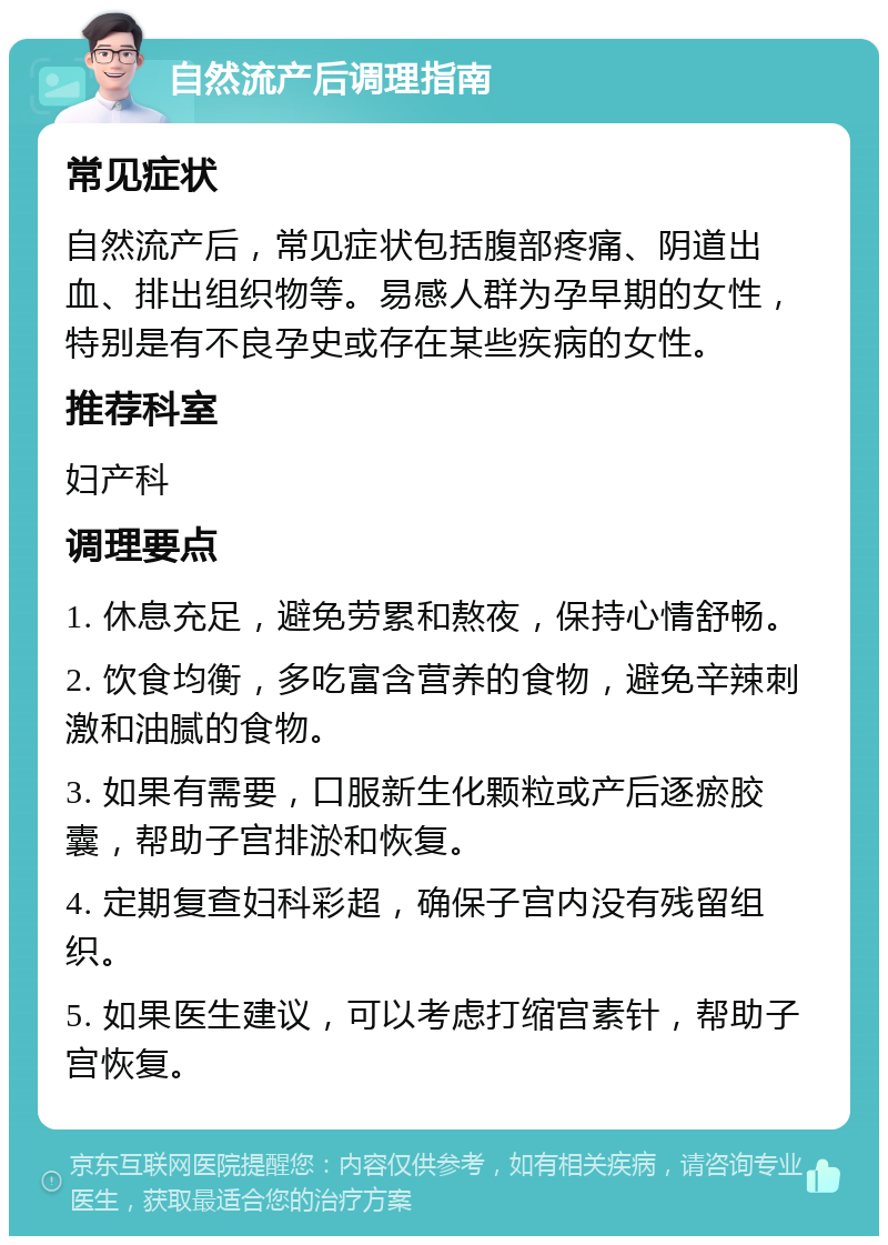 自然流产后调理指南 常见症状 自然流产后，常见症状包括腹部疼痛、阴道出血、排出组织物等。易感人群为孕早期的女性，特别是有不良孕史或存在某些疾病的女性。 推荐科室 妇产科 调理要点 1. 休息充足，避免劳累和熬夜，保持心情舒畅。 2. 饮食均衡，多吃富含营养的食物，避免辛辣刺激和油腻的食物。 3. 如果有需要，口服新生化颗粒或产后逐瘀胶囊，帮助子宫排淤和恢复。 4. 定期复查妇科彩超，确保子宫内没有残留组织。 5. 如果医生建议，可以考虑打缩宫素针，帮助子宫恢复。