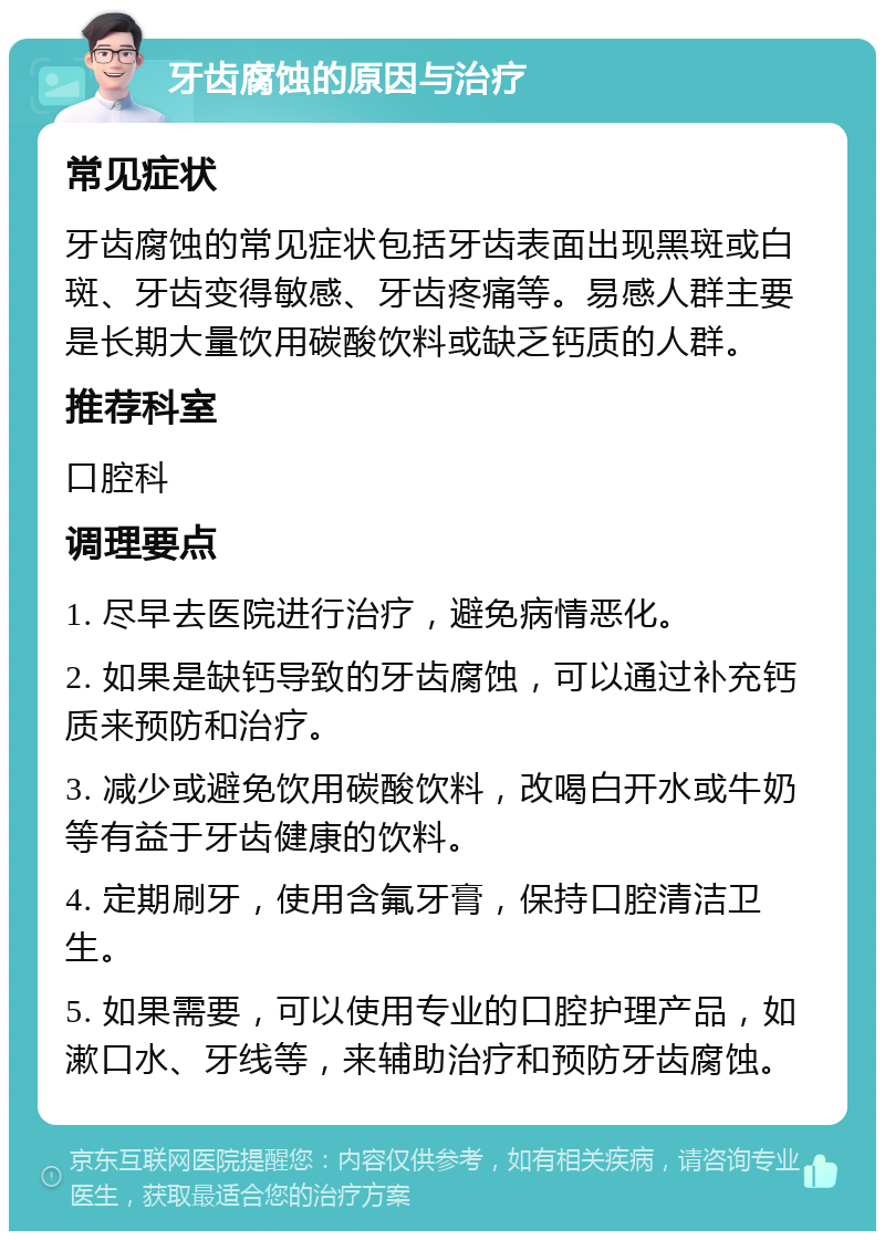 牙齿腐蚀的原因与治疗 常见症状 牙齿腐蚀的常见症状包括牙齿表面出现黑斑或白斑、牙齿变得敏感、牙齿疼痛等。易感人群主要是长期大量饮用碳酸饮料或缺乏钙质的人群。 推荐科室 口腔科 调理要点 1. 尽早去医院进行治疗，避免病情恶化。 2. 如果是缺钙导致的牙齿腐蚀，可以通过补充钙质来预防和治疗。 3. 减少或避免饮用碳酸饮料，改喝白开水或牛奶等有益于牙齿健康的饮料。 4. 定期刷牙，使用含氟牙膏，保持口腔清洁卫生。 5. 如果需要，可以使用专业的口腔护理产品，如漱口水、牙线等，来辅助治疗和预防牙齿腐蚀。