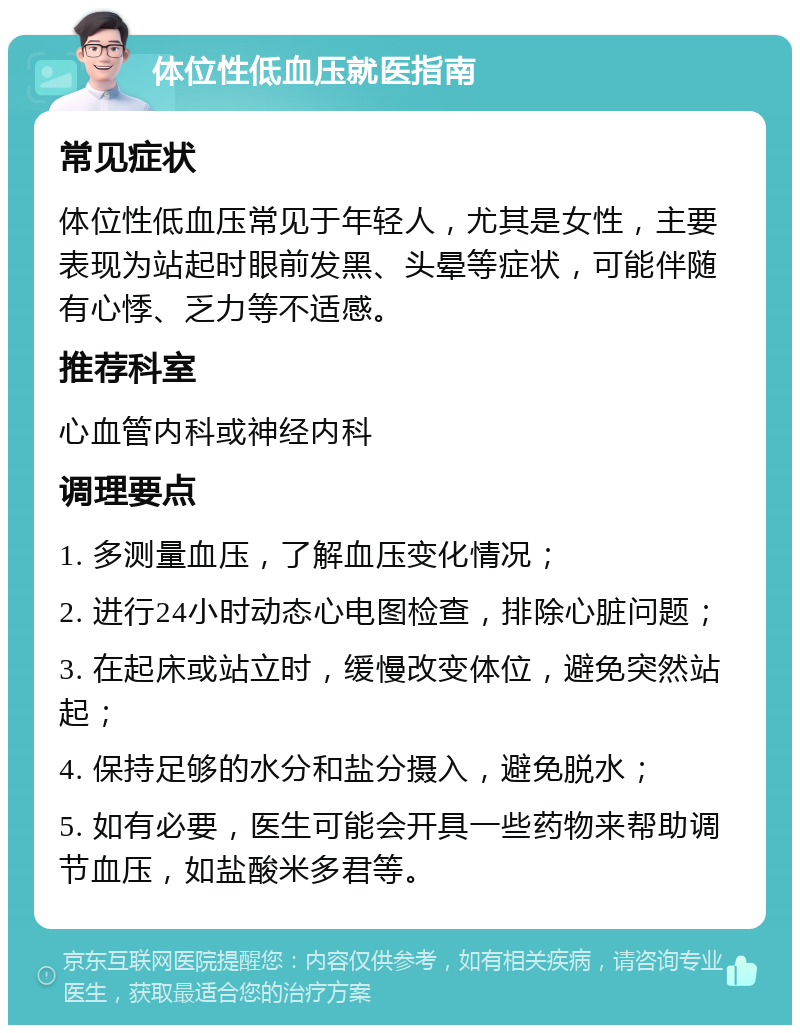 体位性低血压就医指南 常见症状 体位性低血压常见于年轻人，尤其是女性，主要表现为站起时眼前发黑、头晕等症状，可能伴随有心悸、乏力等不适感。 推荐科室 心血管内科或神经内科 调理要点 1. 多测量血压，了解血压变化情况； 2. 进行24小时动态心电图检查，排除心脏问题； 3. 在起床或站立时，缓慢改变体位，避免突然站起； 4. 保持足够的水分和盐分摄入，避免脱水； 5. 如有必要，医生可能会开具一些药物来帮助调节血压，如盐酸米多君等。