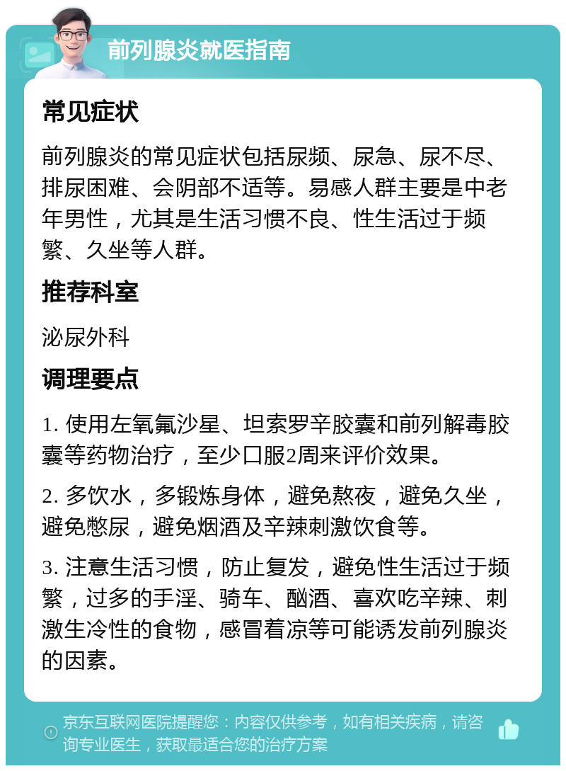 前列腺炎就医指南 常见症状 前列腺炎的常见症状包括尿频、尿急、尿不尽、排尿困难、会阴部不适等。易感人群主要是中老年男性，尤其是生活习惯不良、性生活过于频繁、久坐等人群。 推荐科室 泌尿外科 调理要点 1. 使用左氧氟沙星、坦索罗辛胶囊和前列解毒胶囊等药物治疗，至少口服2周来评价效果。 2. 多饮水，多锻炼身体，避免熬夜，避免久坐，避免憋尿，避免烟酒及辛辣刺激饮食等。 3. 注意生活习惯，防止复发，避免性生活过于频繁，过多的手淫、骑车、酗酒、喜欢吃辛辣、刺激生冷性的食物，感冒着凉等可能诱发前列腺炎的因素。