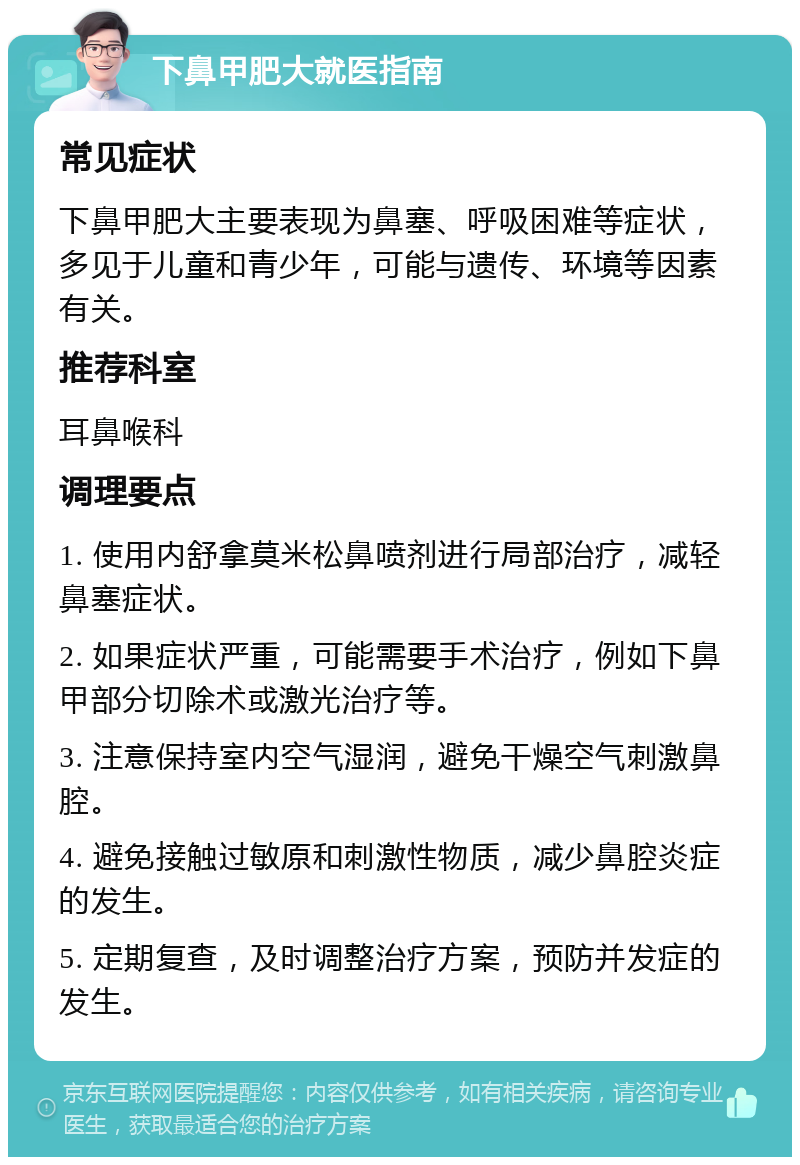 下鼻甲肥大就医指南 常见症状 下鼻甲肥大主要表现为鼻塞、呼吸困难等症状，多见于儿童和青少年，可能与遗传、环境等因素有关。 推荐科室 耳鼻喉科 调理要点 1. 使用内舒拿莫米松鼻喷剂进行局部治疗，减轻鼻塞症状。 2. 如果症状严重，可能需要手术治疗，例如下鼻甲部分切除术或激光治疗等。 3. 注意保持室内空气湿润，避免干燥空气刺激鼻腔。 4. 避免接触过敏原和刺激性物质，减少鼻腔炎症的发生。 5. 定期复查，及时调整治疗方案，预防并发症的发生。