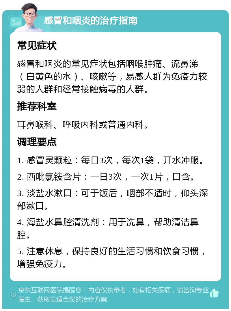 感冒和咽炎的治疗指南 常见症状 感冒和咽炎的常见症状包括咽喉肿痛、流鼻涕（白黄色的水）、咳嗽等，易感人群为免疫力较弱的人群和经常接触病毒的人群。 推荐科室 耳鼻喉科、呼吸内科或普通内科。 调理要点 1. 感冒灵颗粒：每日3次，每次1袋，开水冲服。 2. 西吡氯铵含片：一日3次，一次1片，口含。 3. 淡盐水漱口：可于饭后，咽部不适时，仰头深部漱口。 4. 海盐水鼻腔清洗剂：用于洗鼻，帮助清洁鼻腔。 5. 注意休息，保持良好的生活习惯和饮食习惯，增强免疫力。