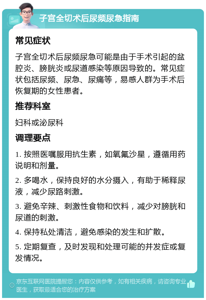 子宫全切术后尿频尿急指南 常见症状 子宫全切术后尿频尿急可能是由于手术引起的盆腔炎、膀胱炎或尿道感染等原因导致的。常见症状包括尿频、尿急、尿痛等，易感人群为手术后恢复期的女性患者。 推荐科室 妇科或泌尿科 调理要点 1. 按照医嘱服用抗生素，如氧氟沙星，遵循用药说明和剂量。 2. 多喝水，保持良好的水分摄入，有助于稀释尿液，减少尿路刺激。 3. 避免辛辣、刺激性食物和饮料，减少对膀胱和尿道的刺激。 4. 保持私处清洁，避免感染的发生和扩散。 5. 定期复查，及时发现和处理可能的并发症或复发情况。