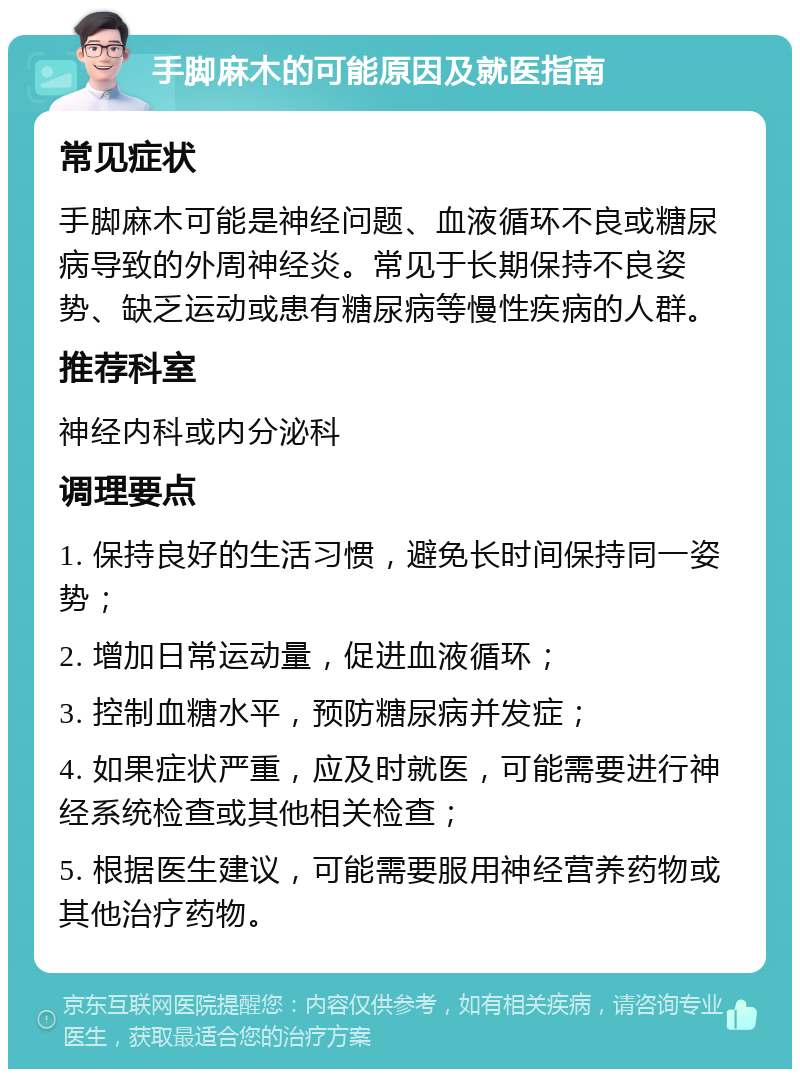 手脚麻木的可能原因及就医指南 常见症状 手脚麻木可能是神经问题、血液循环不良或糖尿病导致的外周神经炎。常见于长期保持不良姿势、缺乏运动或患有糖尿病等慢性疾病的人群。 推荐科室 神经内科或内分泌科 调理要点 1. 保持良好的生活习惯，避免长时间保持同一姿势； 2. 增加日常运动量，促进血液循环； 3. 控制血糖水平，预防糖尿病并发症； 4. 如果症状严重，应及时就医，可能需要进行神经系统检查或其他相关检查； 5. 根据医生建议，可能需要服用神经营养药物或其他治疗药物。