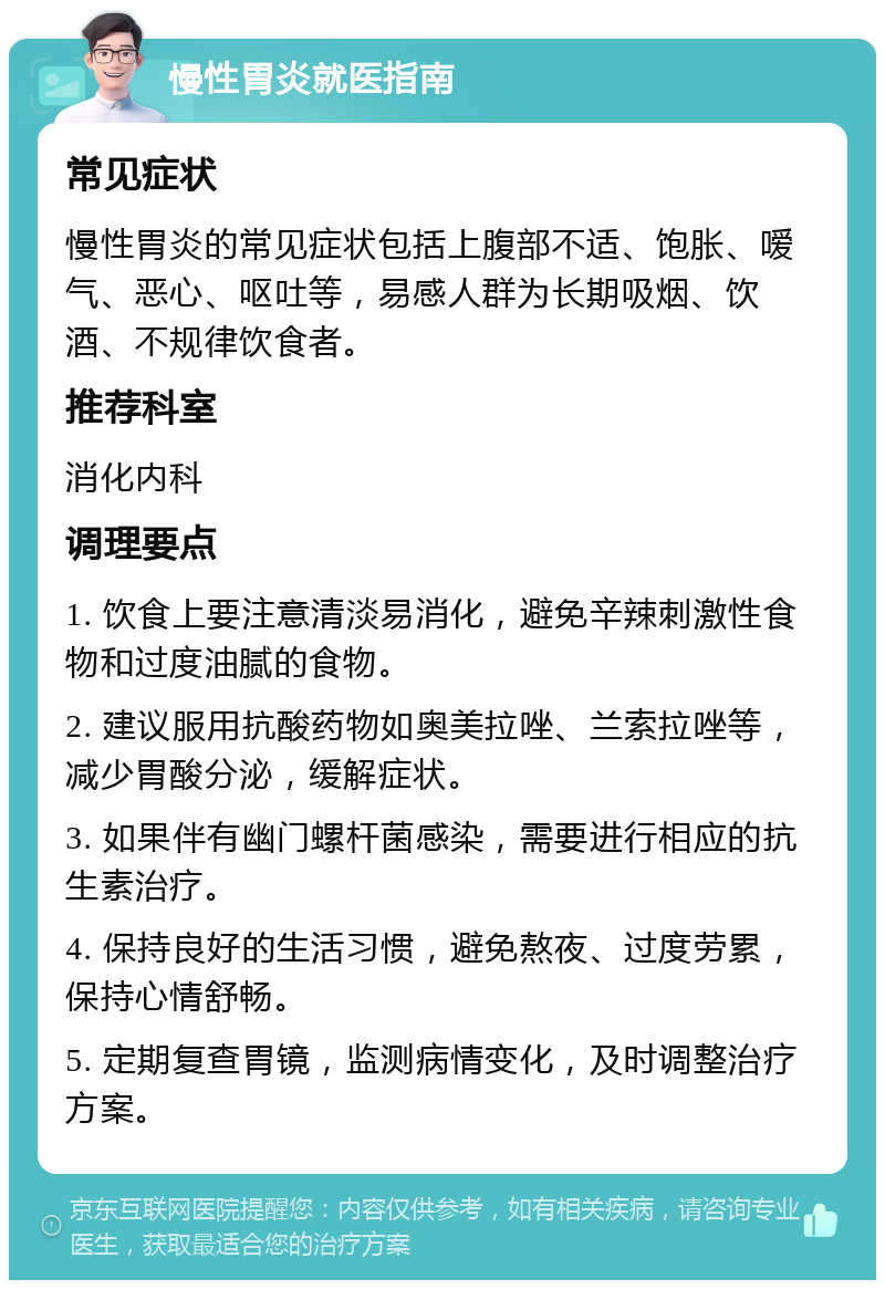 慢性胃炎就医指南 常见症状 慢性胃炎的常见症状包括上腹部不适、饱胀、嗳气、恶心、呕吐等，易感人群为长期吸烟、饮酒、不规律饮食者。 推荐科室 消化内科 调理要点 1. 饮食上要注意清淡易消化，避免辛辣刺激性食物和过度油腻的食物。 2. 建议服用抗酸药物如奥美拉唑、兰索拉唑等，减少胃酸分泌，缓解症状。 3. 如果伴有幽门螺杆菌感染，需要进行相应的抗生素治疗。 4. 保持良好的生活习惯，避免熬夜、过度劳累，保持心情舒畅。 5. 定期复查胃镜，监测病情变化，及时调整治疗方案。