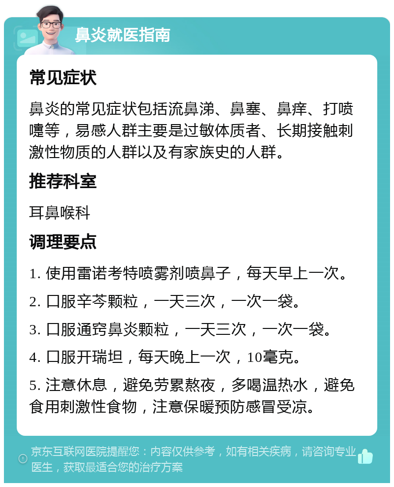 鼻炎就医指南 常见症状 鼻炎的常见症状包括流鼻涕、鼻塞、鼻痒、打喷嚏等，易感人群主要是过敏体质者、长期接触刺激性物质的人群以及有家族史的人群。 推荐科室 耳鼻喉科 调理要点 1. 使用雷诺考特喷雾剂喷鼻子，每天早上一次。 2. 口服辛芩颗粒，一天三次，一次一袋。 3. 口服通窍鼻炎颗粒，一天三次，一次一袋。 4. 口服开瑞坦，每天晚上一次，10毫克。 5. 注意休息，避免劳累熬夜，多喝温热水，避免食用刺激性食物，注意保暖预防感冒受凉。