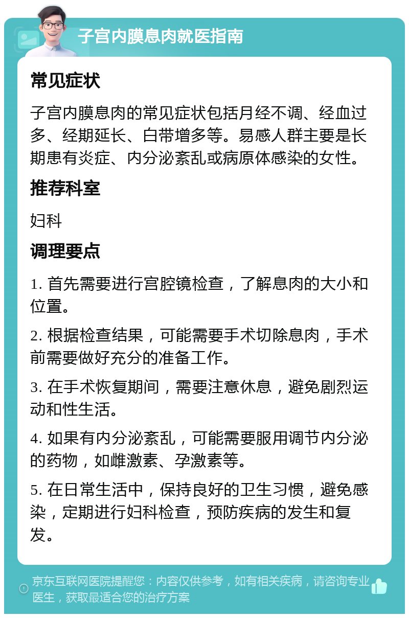 子宫内膜息肉就医指南 常见症状 子宫内膜息肉的常见症状包括月经不调、经血过多、经期延长、白带增多等。易感人群主要是长期患有炎症、内分泌紊乱或病原体感染的女性。 推荐科室 妇科 调理要点 1. 首先需要进行宫腔镜检查，了解息肉的大小和位置。 2. 根据检查结果，可能需要手术切除息肉，手术前需要做好充分的准备工作。 3. 在手术恢复期间，需要注意休息，避免剧烈运动和性生活。 4. 如果有内分泌紊乱，可能需要服用调节内分泌的药物，如雌激素、孕激素等。 5. 在日常生活中，保持良好的卫生习惯，避免感染，定期进行妇科检查，预防疾病的发生和复发。