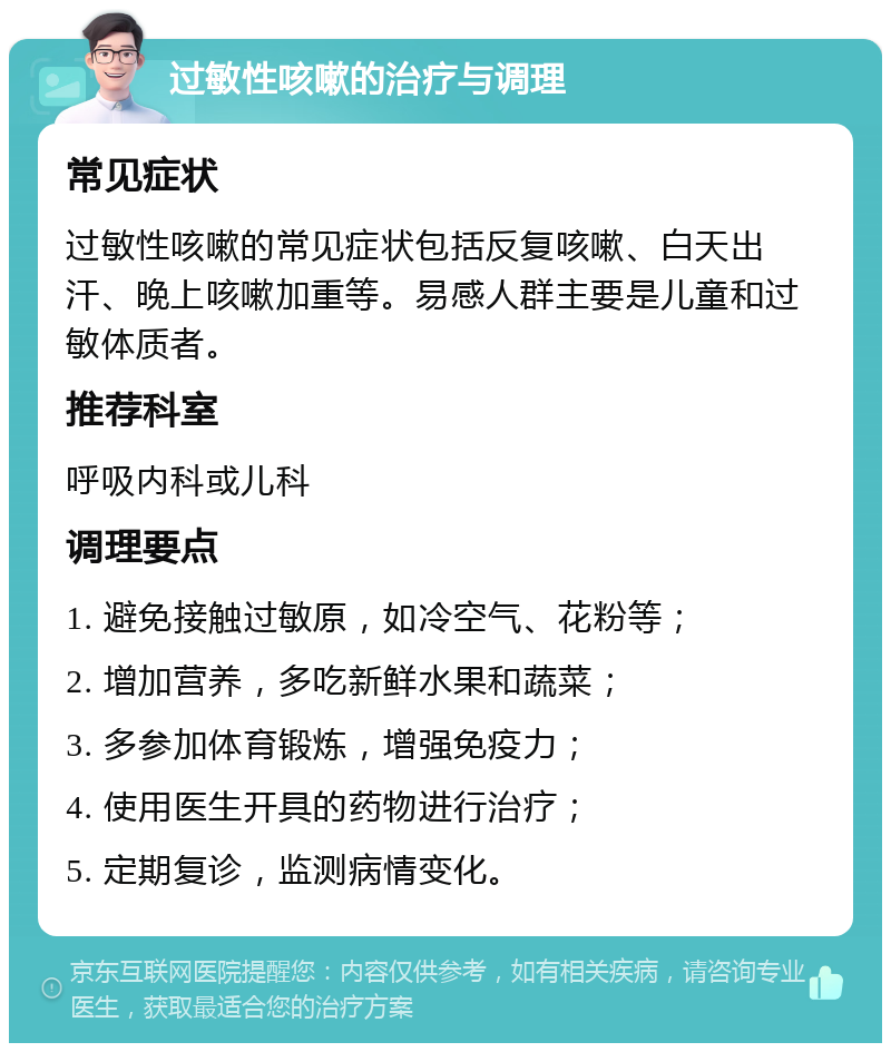 过敏性咳嗽的治疗与调理 常见症状 过敏性咳嗽的常见症状包括反复咳嗽、白天出汗、晚上咳嗽加重等。易感人群主要是儿童和过敏体质者。 推荐科室 呼吸内科或儿科 调理要点 1. 避免接触过敏原，如冷空气、花粉等； 2. 增加营养，多吃新鲜水果和蔬菜； 3. 多参加体育锻炼，增强免疫力； 4. 使用医生开具的药物进行治疗； 5. 定期复诊，监测病情变化。