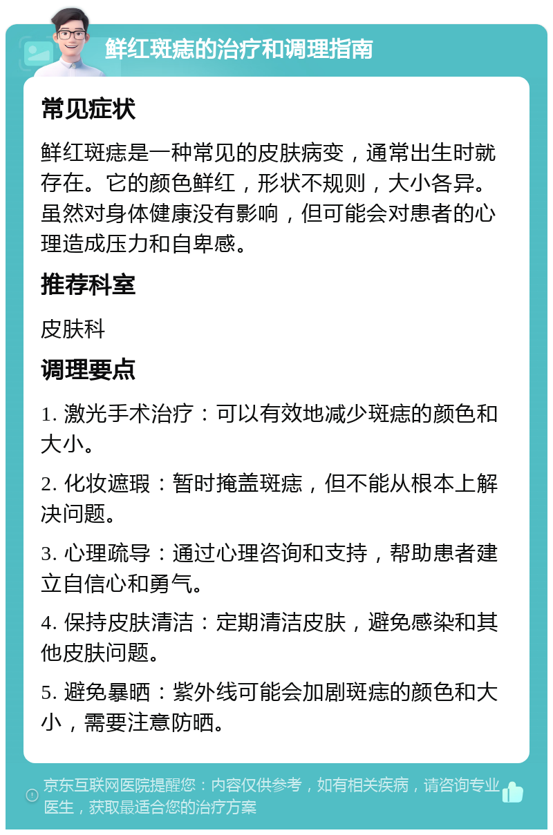 鲜红斑痣的治疗和调理指南 常见症状 鲜红斑痣是一种常见的皮肤病变，通常出生时就存在。它的颜色鲜红，形状不规则，大小各异。虽然对身体健康没有影响，但可能会对患者的心理造成压力和自卑感。 推荐科室 皮肤科 调理要点 1. 激光手术治疗：可以有效地减少斑痣的颜色和大小。 2. 化妆遮瑕：暂时掩盖斑痣，但不能从根本上解决问题。 3. 心理疏导：通过心理咨询和支持，帮助患者建立自信心和勇气。 4. 保持皮肤清洁：定期清洁皮肤，避免感染和其他皮肤问题。 5. 避免暴晒：紫外线可能会加剧斑痣的颜色和大小，需要注意防晒。