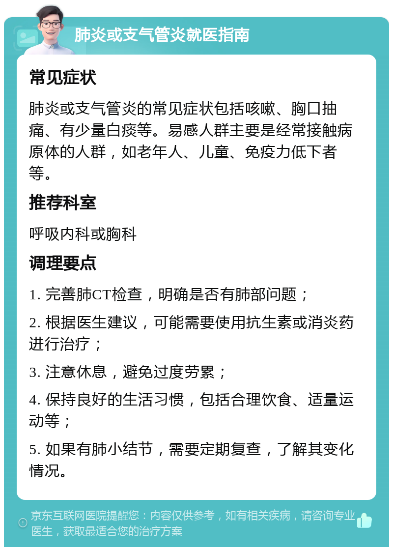 肺炎或支气管炎就医指南 常见症状 肺炎或支气管炎的常见症状包括咳嗽、胸口抽痛、有少量白痰等。易感人群主要是经常接触病原体的人群，如老年人、儿童、免疫力低下者等。 推荐科室 呼吸内科或胸科 调理要点 1. 完善肺CT检查，明确是否有肺部问题； 2. 根据医生建议，可能需要使用抗生素或消炎药进行治疗； 3. 注意休息，避免过度劳累； 4. 保持良好的生活习惯，包括合理饮食、适量运动等； 5. 如果有肺小结节，需要定期复查，了解其变化情况。