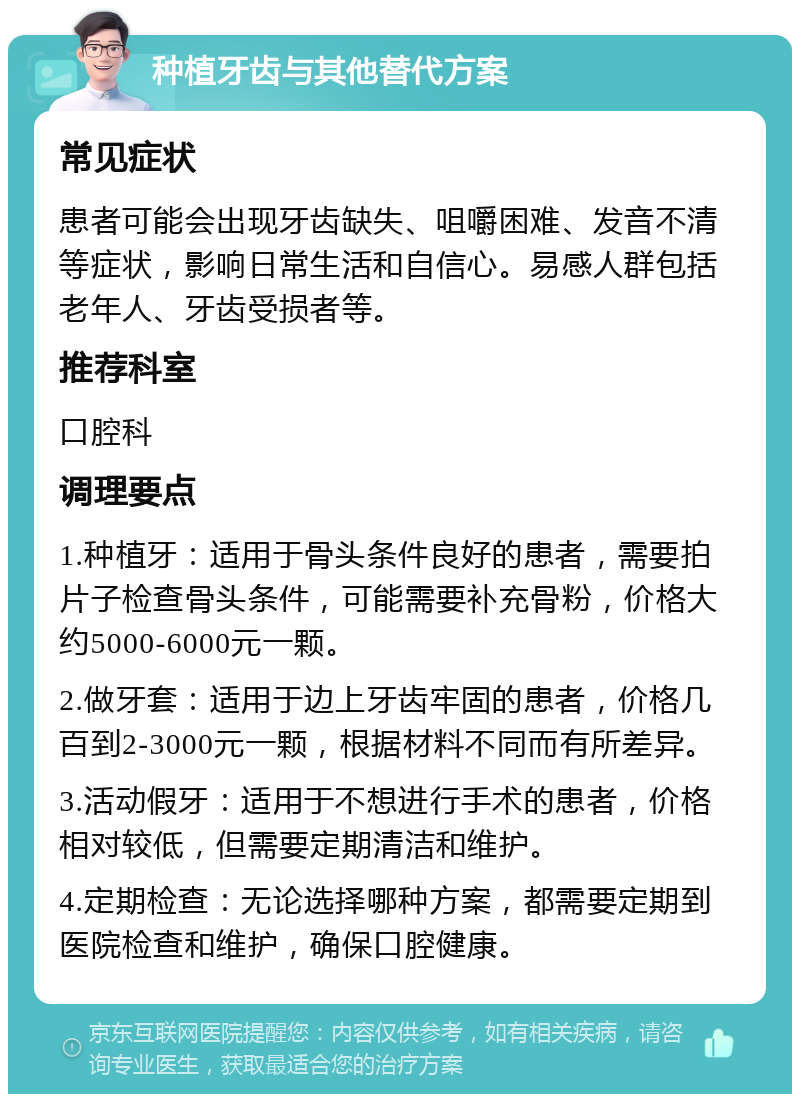 种植牙齿与其他替代方案 常见症状 患者可能会出现牙齿缺失、咀嚼困难、发音不清等症状，影响日常生活和自信心。易感人群包括老年人、牙齿受损者等。 推荐科室 口腔科 调理要点 1.种植牙：适用于骨头条件良好的患者，需要拍片子检查骨头条件，可能需要补充骨粉，价格大约5000-6000元一颗。 2.做牙套：适用于边上牙齿牢固的患者，价格几百到2-3000元一颗，根据材料不同而有所差异。 3.活动假牙：适用于不想进行手术的患者，价格相对较低，但需要定期清洁和维护。 4.定期检查：无论选择哪种方案，都需要定期到医院检查和维护，确保口腔健康。