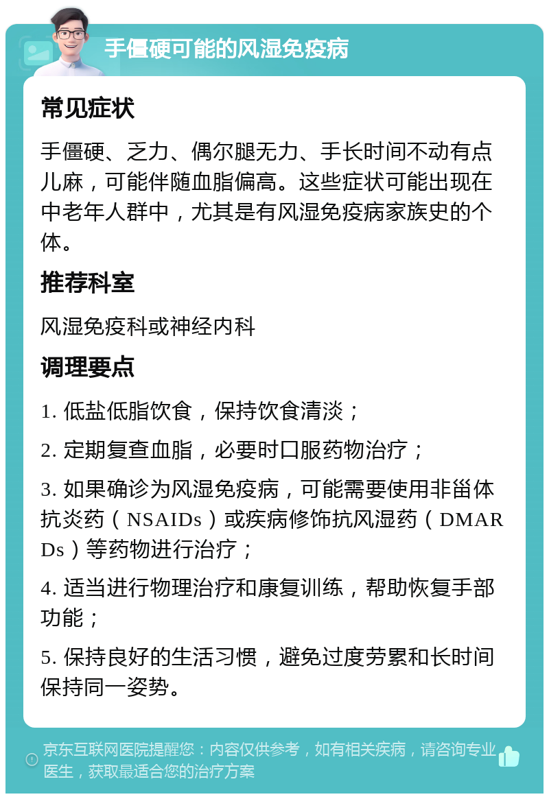 手僵硬可能的风湿免疫病 常见症状 手僵硬、乏力、偶尔腿无力、手长时间不动有点儿麻，可能伴随血脂偏高。这些症状可能出现在中老年人群中，尤其是有风湿免疫病家族史的个体。 推荐科室 风湿免疫科或神经内科 调理要点 1. 低盐低脂饮食，保持饮食清淡； 2. 定期复查血脂，必要时口服药物治疗； 3. 如果确诊为风湿免疫病，可能需要使用非甾体抗炎药（NSAIDs）或疾病修饰抗风湿药（DMARDs）等药物进行治疗； 4. 适当进行物理治疗和康复训练，帮助恢复手部功能； 5. 保持良好的生活习惯，避免过度劳累和长时间保持同一姿势。