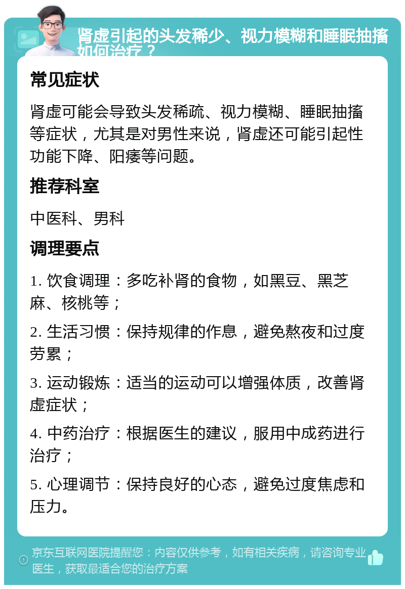 肾虚引起的头发稀少、视力模糊和睡眠抽搐如何治疗？ 常见症状 肾虚可能会导致头发稀疏、视力模糊、睡眠抽搐等症状，尤其是对男性来说，肾虚还可能引起性功能下降、阳痿等问题。 推荐科室 中医科、男科 调理要点 1. 饮食调理：多吃补肾的食物，如黑豆、黑芝麻、核桃等； 2. 生活习惯：保持规律的作息，避免熬夜和过度劳累； 3. 运动锻炼：适当的运动可以增强体质，改善肾虚症状； 4. 中药治疗：根据医生的建议，服用中成药进行治疗； 5. 心理调节：保持良好的心态，避免过度焦虑和压力。