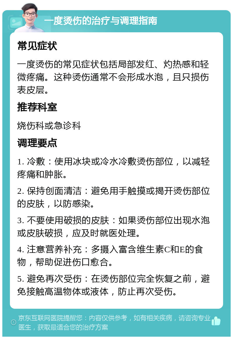 一度烫伤的治疗与调理指南 常见症状 一度烫伤的常见症状包括局部发红、灼热感和轻微疼痛。这种烫伤通常不会形成水泡，且只损伤表皮层。 推荐科室 烧伤科或急诊科 调理要点 1. 冷敷：使用冰块或冷水冷敷烫伤部位，以减轻疼痛和肿胀。 2. 保持创面清洁：避免用手触摸或揭开烫伤部位的皮肤，以防感染。 3. 不要使用破损的皮肤：如果烫伤部位出现水泡或皮肤破损，应及时就医处理。 4. 注意营养补充：多摄入富含维生素C和E的食物，帮助促进伤口愈合。 5. 避免再次受伤：在烫伤部位完全恢复之前，避免接触高温物体或液体，防止再次受伤。