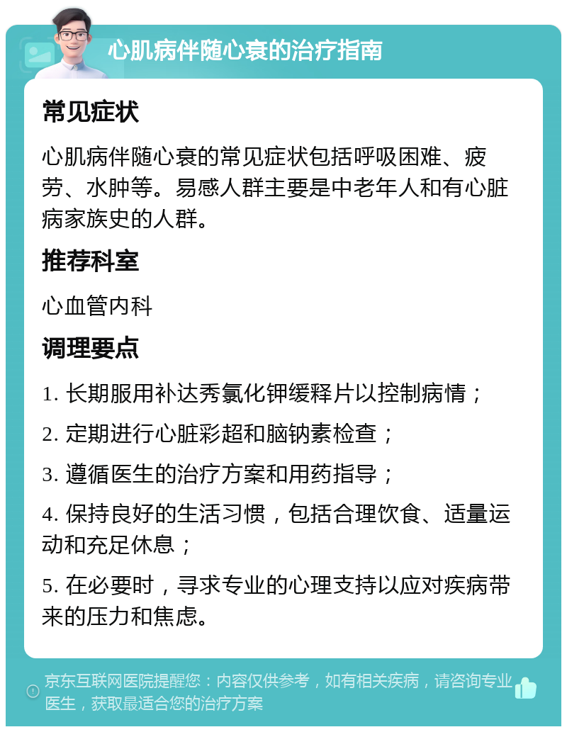 心肌病伴随心衰的治疗指南 常见症状 心肌病伴随心衰的常见症状包括呼吸困难、疲劳、水肿等。易感人群主要是中老年人和有心脏病家族史的人群。 推荐科室 心血管内科 调理要点 1. 长期服用补达秀氯化钾缓释片以控制病情； 2. 定期进行心脏彩超和脑钠素检查； 3. 遵循医生的治疗方案和用药指导； 4. 保持良好的生活习惯，包括合理饮食、适量运动和充足休息； 5. 在必要时，寻求专业的心理支持以应对疾病带来的压力和焦虑。