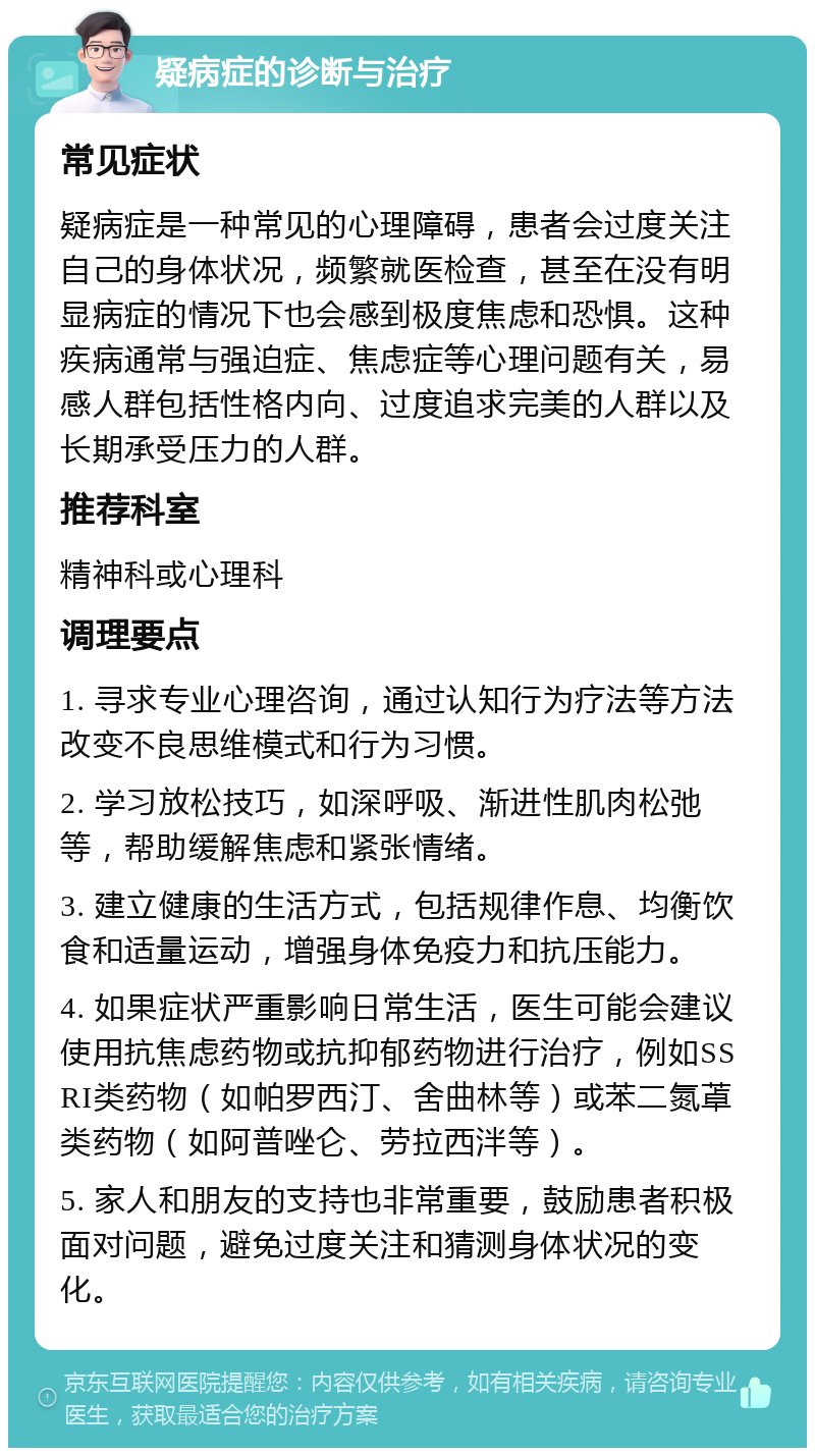 疑病症的诊断与治疗 常见症状 疑病症是一种常见的心理障碍，患者会过度关注自己的身体状况，频繁就医检查，甚至在没有明显病症的情况下也会感到极度焦虑和恐惧。这种疾病通常与强迫症、焦虑症等心理问题有关，易感人群包括性格内向、过度追求完美的人群以及长期承受压力的人群。 推荐科室 精神科或心理科 调理要点 1. 寻求专业心理咨询，通过认知行为疗法等方法改变不良思维模式和行为习惯。 2. 学习放松技巧，如深呼吸、渐进性肌肉松弛等，帮助缓解焦虑和紧张情绪。 3. 建立健康的生活方式，包括规律作息、均衡饮食和适量运动，增强身体免疫力和抗压能力。 4. 如果症状严重影响日常生活，医生可能会建议使用抗焦虑药物或抗抑郁药物进行治疗，例如SSRI类药物（如帕罗西汀、舍曲林等）或苯二氮䓬类药物（如阿普唑仑、劳拉西泮等）。 5. 家人和朋友的支持也非常重要，鼓励患者积极面对问题，避免过度关注和猜测身体状况的变化。