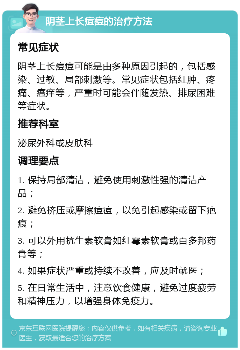 阴茎上长痘痘的治疗方法 常见症状 阴茎上长痘痘可能是由多种原因引起的，包括感染、过敏、局部刺激等。常见症状包括红肿、疼痛、瘙痒等，严重时可能会伴随发热、排尿困难等症状。 推荐科室 泌尿外科或皮肤科 调理要点 1. 保持局部清洁，避免使用刺激性强的清洁产品； 2. 避免挤压或摩擦痘痘，以免引起感染或留下疤痕； 3. 可以外用抗生素软膏如红霉素软膏或百多邦药膏等； 4. 如果症状严重或持续不改善，应及时就医； 5. 在日常生活中，注意饮食健康，避免过度疲劳和精神压力，以增强身体免疫力。