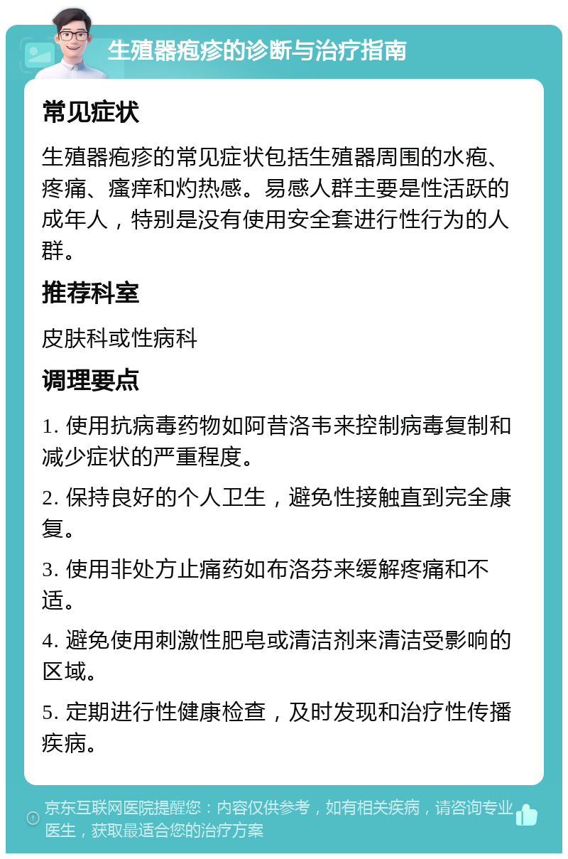 生殖器疱疹的诊断与治疗指南 常见症状 生殖器疱疹的常见症状包括生殖器周围的水疱、疼痛、瘙痒和灼热感。易感人群主要是性活跃的成年人，特别是没有使用安全套进行性行为的人群。 推荐科室 皮肤科或性病科 调理要点 1. 使用抗病毒药物如阿昔洛韦来控制病毒复制和减少症状的严重程度。 2. 保持良好的个人卫生，避免性接触直到完全康复。 3. 使用非处方止痛药如布洛芬来缓解疼痛和不适。 4. 避免使用刺激性肥皂或清洁剂来清洁受影响的区域。 5. 定期进行性健康检查，及时发现和治疗性传播疾病。